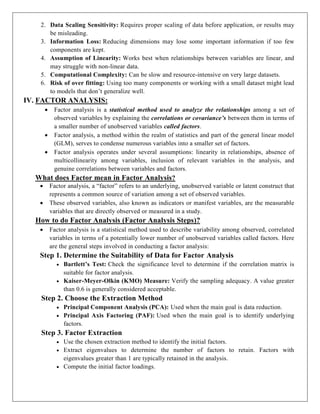 2. Data Scaling Sensitivity: Requires proper scaling of data before application, or results may
be misleading.
3. Information Loss: Reducing dimensions may lose some important information if too few
components are kept.
4. Assumption of Linearity: Works best when relationships between variables are linear, and
may struggle with non-linear data.
5. Computational Complexity: Can be slow and resource-intensive on very large datasets.
6. Risk of over fitting: Using too many components or working with a small dataset might lead
to models that don’t generalize well.
IV. FACTOR ANALYSIS:
 Factor analysis is a statistical method used to analyze the relationships among a set of
observed variables by explaining the correlations or covariance’s between them in terms of
a smaller number of unobserved variables called factors.
 Factor analysis, a method within the realm of statistics and part of the general linear model
(GLM), serves to condense numerous variables into a smaller set of factors.
 Factor analysis operates under several assumptions: linearity in relationships, absence of
multicollinearity among variables, inclusion of relevant variables in the analysis, and
genuine correlations between variables and factors.
What does Factor mean in Factor Analysis?
 Factor analysis, a “factor” refers to an underlying, unobserved variable or latent construct that
represents a common source of variation among a set of observed variables.
 These observed variables, also known as indicators or manifest variables, are the measurable
variables that are directly observed or measured in a study.
How to do Factor Analysis (Factor Analysis Steps)?
 Factor analysis is a statistical method used to describe variability among observed, correlated
variables in terms of a potentially lower number of unobserved variables called factors. Here
are the general steps involved in conducting a factor analysis:
Step 1. Determine the Suitability of Data for Factor Analysis
 Bartlett’s Test: Check the significance level to determine if the correlation matrix is
suitable for factor analysis.
 Kaiser-Meyer-Olkin (KMO) Measure: Verify the sampling adequacy. A value greater
than 0.6 is generally considered acceptable.
Step 2. Choose the Extraction Method
 Principal Component Analysis (PCA): Used when the main goal is data reduction.
 Principal Axis Factoring (PAF): Used when the main goal is to identify underlying
factors.
Step 3. Factor Extraction
 Use the chosen extraction method to identify the initial factors.
 Extract eigenvalues to determine the number of factors to retain. Factors with
eigenvalues greater than 1 are typically retained in the analysis.
 Compute the initial factor loadings.
 