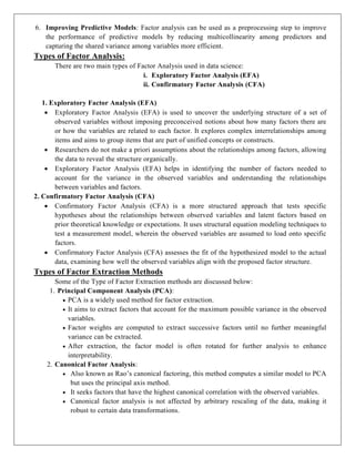 6. Improving Predictive Models: Factor analysis can be used as a preprocessing step to improve
the performance of predictive models by reducing multicollinearity among predictors and
capturing the shared variance among variables more efficient.
Types of Factor Analysis:
There are two main types of Factor Analysis used in data science:
i. Exploratory Factor Analysis (EFA)
ii. Confirmatory Factor Analysis (CFA)
1. Exploratory Factor Analysis (EFA)
 Exploratory Factor Analysis (EFA) is used to uncover the underlying structure of a set of
observed variables without imposing preconceived notions about how many factors there are
or how the variables are related to each factor. It explores complex interrelationships among
items and aims to group items that are part of unified concepts or constructs.
 Researchers do not make a priori assumptions about the relationships among factors, allowing
the data to reveal the structure organically.
 Exploratory Factor Analysis (EFA) helps in identifying the number of factors needed to
account for the variance in the observed variables and understanding the relationships
between variables and factors.
2. Confirmatory Factor Analysis (CFA)
 Confirmatory Factor Analysis (CFA) is a more structured approach that tests specific
hypotheses about the relationships between observed variables and latent factors based on
prior theoretical knowledge or expectations. It uses structural equation modeling techniques to
test a measurement model, wherein the observed variables are assumed to load onto specific
factors.
 Confirmatory Factor Analysis (CFA) assesses the fit of the hypothesized model to the actual
data, examining how well the observed variables align with the proposed factor structure.
Types of Factor Extraction Methods
Some of the Type of Factor Extraction methods are discussed below:
1. Principal Component Analysis (PCA):
 PCA is a widely used method for factor extraction.
 It aims to extract factors that account for the maximum possible variance in the observed
variables.
 Factor weights are computed to extract successive factors until no further meaningful
variance can be extracted.
 After extraction, the factor model is often rotated for further analysis to enhance
interpretability.
2. Canonical Factor Analysis:
 Also known as Rao’s canonical factoring, this method computes a similar model to PCA
but uses the principal axis method.
 It seeks factors that have the highest canonical correlation with the observed variables.
 Canonical factor analysis is not affected by arbitrary rescaling of the data, making it
robust to certain data transformations.
 