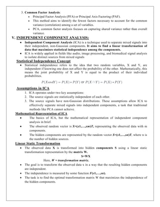 3. Common Factor Analysis:
 Principal Factor Analysis (PFA) or Principal Axis Factoring (PAF).
 This method aims to identify the fewest factors necessary to account for the common
variance (correlation) among a set of variables.
 PCA, common factor analysis focuses on capturing shared variance rather than overall
variance.
V. INDEPENDENT COMPONENT ANALYSIS:
 Independent Component Analysis (ICA) is a technique used to separate mixed signals into
their independent, non-Gaussian components. It aims to find a linear transformation of
data that maximizes statistical independence among the components.
 ICA is widely applied in fields like audio, image processing, and biomedical signal analysis
to isolate distinct sources from mixed signals
Statistical Independence Concept
 Statistical independence refers to the idea that two random variables, X and Y, are
independent if knowing one does not affect the probability of the other. Mathematically, this
means the joint probability of X and Y is equal to the product of their individual
probabilities.
Assumptions in ICA
1. ICA operates under two key assumptions:
2. The source signals are statistically independent of each other.
3. The source signals have non-Gaussian distributions. These assumptions allow ICA to
effectively separate mixed signals into independent components, a task that traditional
methods like PCA cannot achieve.
Mathematical Representation of ICA
 The basics of ICA, but the mathematical representation of independent component
analysis in brief.
 The observed random vector is X=(x1,…,xm)T, representing the observed data with m
components.
 The hidden components are represented by the random vector S=(s1,…,sn)T, where n is
the number of hidden sources.
Linear Static Transformation
 The observed data X is transformed into hidden components S using a linear static
transformation representation by the matrix W.
S=WX
Here, W = transformation matrix.
 The goal is to transform the observed data x in a way that the resulting hidden components
are independent.
 The independence is measured by some function F(s1,…,sn).
 The task is to find the optimal transformation matrix W that maximizes the independence of
the hidden components.
 