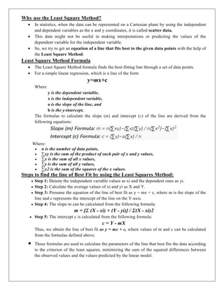 Why use the Least Square Method?
 In statistics, when the data can be represented on a Cartesian plane by using the independent
and dependent variables as the x and y coordinates, it is called scatter data.
 This data might not be useful in making interpretations or predicting the values of the
dependent variable for the independent variable.
 So, we try to get an equation of a line that fits best to the given data points with the help of
the Least Square Method.
Least Square Method Formula
 The Least Square Method formula finds the best-fitting line through a set of data points.
 For a simple linear regression, which is a line of the form
y=mx+c
Where
y is the dependent variable,
x is the independent variable,
a is the slope of the line, and
b is the y-intercept,
The formulas to calculate the slope (m) and intercept (c) of the line are derived from the
following equations:
Where:
 n is the number of data points,
 ∑xy is the sum of the product of each pair of x and y values,
 ∑x is the sum of all x values,
 ∑y is the sum of all y values,
 ∑x2 is the sum of the squares of the x values.
Steps to find the line of Best Fit by using the Least Squares Method:
 Step 1: Denote the independent variable values as xi and the dependent ones as yi.
 Step 2: Calculate the average values of xi and yi as X and Y.
 Step 3: Presume the equation of the line of best fit as y = mx + c, where m is the slope of the
line and c represents the intercept of the line on the Y-axis.
 Step 4: The slope m can be calculated from the following formula:
m = [Σ (X - xi) × (Y - yi)] / Σ(X - xi)2
 Step 5: The intercept c is calculated from the following formula:
c = Y - mX
Thus, we obtain the line of best fit as y = mx + c, where values of m and c can be calculated
from the formulae defined above.
 These formulas are used to calculate the parameters of the line that best fits the data according
to the criterion of the least squares, minimizing the sum of the squared differences between
the observed values and the values predicted by the linear model.
 