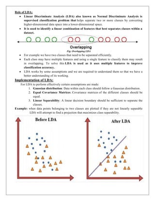 Role of LDA:
 Linear Discriminate Analysis (LDA) also known as Normal Discriminate Analysis is
supervised classification problem that helps separate two or more classes by converting
higher-dimensional data space into a lower-dimensional space.
 It is used to identify a linear combination of features that best separates classes within a
dataset.
Fig: Overlapping LDA
 For example we have two classes that need to be separated efficiently.
 Each class may have multiple features and using a single feature to classify them may result
in overlapping. To solve this LDA is used as it uses multiple features to improve
classification accuracy.
 LDA works by some assumptions and we are required to understand them so that we have a
better understanding of its working.
Implementation of LDA:
For LDA to perform effectively certain assumptions are made:
1. Gaussian distribution: Data within each class should follow a Gaussian distribution.
2. Equal Covariance Matrices: Covariance matrices of the different classes should be
equal.
3. Linear Separability: A linear decision boundary should be sufficient to separate the
classes.
Example: when data points belonging to two classes are plotted if they are not linearly separable
LDA will attempt to find a projection that maximizes class separability.
 