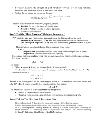  Covariance measures the strength of joint variability between two or more variables,
indicating how much they change in relation to each other.
 To find the covariance we can use the formula:
The value of covariance can be positive, negative, or zeros.
 Positive: As the x1 increases x2 also increases.
 Negative: As the x1 increases x2 also decreases.
 Zeros: No direct relation.
Step 3: Find the “Magic Directions” (Principal Components)
PCA identifies new axes (like rotating a camera) where the data spreads out the most:
o 1st Principal Component (PC1): The direction of maximum variance (most spread).
o 2nd Principal Component (PC2): The next best direction, perpendicular to PC1, and
so on.
 These directions are calculated using Eigenvalues and Eigenvectors
Where:
o Eigenvectors (math tools that find these axes), and their importance is ranked
o Eigenvalues (how much variance each captures).
For a square matrix A, an eigenvector X (a non-zero vector) and its corresponding eigenvalues
λ (a scalar) satisfy:
This means:
 When A acts on X, it only stretches or shrinks X by the scalar λ.
 The direction of X remains unchanged (hence, eigenvectors define “stable directions” of A).
It can also be written as:
Where I is the identity matrix of the same shape as matrix A. And the above conditions will be true
only if (A–λI) will be non-invertible (i.e. singular matrix). That means,
∣A–λI∣=0
This determinant equation is called the characteristic equation.
 Solving it gives the eigenvalues lambda,
 Therefore corresponding eigenvector can be found using the equation AX=λX.
Step 4: Pick the Top Directions & Transform Data
 Keep only the top 2–3 directions (or enough to capture ~95% of the variance).
 Project the data onto these directions to get a simplified, lower-dimensional version.
 PCA is an unsupervised learning algorithm, meaning it doesn’t require prior knowledge of
target variables. It’s commonly used in exploratory data analysis and machine learning
to simplify datasets without losing critical information.
 