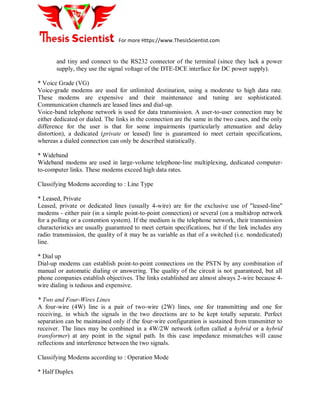 For more Https://www.ThesisScientist.com
and tiny and connect to the RS232 connector of the terminal (since they lack a power
supply, they use the signal voltage of the DTE-DCE interface for DC power supply).
* Voice Grade (VG)
Voice-grade modems are used for unlimited destination, using a moderate to high data rate.
These modems are expensive and their maintenance and tuning are sophisticated.
Communication channels are leased lines and dial-up.
Voice-band telephone network is used for data transmission. A user-to-user connection may be
either dedicated or dialed. The links in the connection are the same in the two cases, and the only
difference for the user is that for some impairments (particularly attenuation and delay
distortion), a dedicated (private or leased) line is guaranteed to meet certain specifications,
whereas a dialed connection can only be described statistically.
* Wideband
Wideband modems are used in large-volume telephone-line multiplexing, dedicated computer-
to-computer links. These modems exceed high data rates.
Classifying Modems according to : Line Type
* Leased, Private
Leased, private or dedicated lines (usually 4-wire) are for the exclusive use of "leased-line"
modems - either pair (in a simple point-to-point connection) or several (on a multidrop network
for a polling or a contention system). If the medium is the telephone network, their transmission
characteristics are usually guaranteed to meet certain specifications, but if the link includes any
radio transmission, the quality of it may be as variable as that of a switched (i.e. nondedicated)
line.
* Dial up
Dial-up modems can establish point-to-point connections on the PSTN by any combination of
manual or automatic dialing or answering. The quality of the circuit is not guaranteed, but all
phone companies establish objectives. The links established are almost always 2-wire because 4-
wire dialing is tedious and expensive.
* Two and Four-Wires Lines
A four-wire (4W) line is a pair of two-wire (2W) lines, one for transmitting and one for
receiving, in which the signals in the two directions are to be kept totally separate. Perfect
separation can be maintained only if the four-wire configuration is sustained from transmitter to
receiver. The lines may be combined in a 4W/2W network (often called a hybrid or a hybrid
transformer) at any point in the signal path. In this case impedance mismatches will cause
reflections and interference between the two signals.
Classifying Modems according to : Operation Mode
* Half Duplex
 