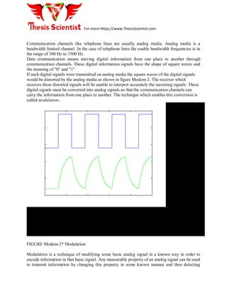 For more Https://www.ThesisScientist.com
Communication channels like telephone lines are usually analog media. Analog media is a
bandwidth limited channel. In the case of telephone lines the usable bandwidth frequencies is in
the range of 300 Hz to 3300 Hz.
Data communication means moving digital information from one place to another through
communication channels. These digital information signals have the shape of square waves and
the meaning of "0" and "1"
If such digital signals were transmitted on analog media the square waves of the digital signals
would be distorted by the analog media as shown in figure Modem-2. The receiver which
receives these distorted signals will be unable to interpret accurately the incoming signals. These
digital signals must be converted into analog signals so that the communication channels can
carry the information from one place to another. The technique which enables this conversion is
called modulation .
FIGURE Modem-2* Modulation
Modulation is a technique of modifying some basic analog signal in a known way in order to
encode information in that basic signal. Any measurable property of an analog signal can be used
to transmit information by changing this property in some known manner and then detecting
 