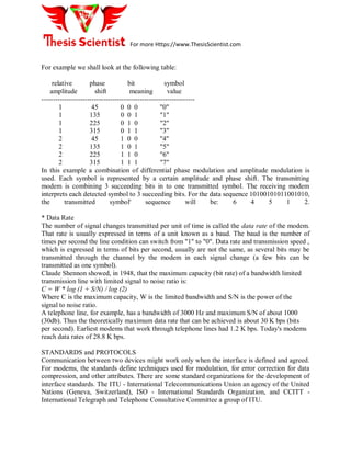 For more Https://www.ThesisScientist.com
For example we shall look at the following table:
relative phase bit symbol
amplitude shift meaning value
-------------------------------------------------------------------
1 45 0 0 0 "0"
1 135 0 0 1 "1"
1 225 0 1 0 "2"
1 315 0 1 1 "3"
2 45 1 0 0 "4"
2 135 1 0 1 "5"
2 225 1 1 0 "6"
2 315 1 1 1 "7"
In this example a combination of differential phase modulation and amplitude modulation is
used. Each symbol is represented by a certain amplitude and phase shift. The transmitting
modem is combining 3 succeeding bits in to one transmitted symbol. The receiving modem
interprets each detected symbol to 3 succeeding bits. For the data sequence 10100101011001010,
the transmitted symbol' sequence will be: 6 4 5 1 2.
* Data Rate
The number of signal changes transmitted per unit of time is called the data rate of the modem.
That rate is usually expressed in terms of a unit known as a baud. The baud is the number of
times per second the line condition can switch from "1" to "0". Data rate and transmission speed ,
which is expressed in terms of bits per second, usually are not the same, as several bits may be
transmitted through the channel by the modem in each signal change (a few bits can be
transmitted as one symbol).
Claude Shennon showed, in 1948, that the maximum capacity (bit rate) of a bandwidth limited
transmission line with limited signal to noise ratio is:
C = W * log (1 + S/N) / log (2)
Where C is the maximum capacity, W is the limited bandwidth and S/N is the power of the
signal to noise ratio.
A telephone line, for example, has a bandwidth of 3000 Hz and maximum S/N of about 1000
(30db). Thus the theoretically maximum data rate that can be achieved is about 30 K bps (bits
per second). Earliest modems that work through telephone lines had 1.2 K bps. Today's modems
reach data rates of 28.8 K bps.
STANDARDS and PROTOCOLS
Communication between two devices might work only when the interface is defined and agreed.
For modems, the standards define techniques used for modulation, for error correction for data
compression, and other attributes. There are some standard organizations for the development of
interface standards. The ITU - International Telecommunications Union an agency of the United
Nations (Geneva, Switzerland), ISO - International Standards Organization, and CCITT -
International Telegraph and Telephone Consultative Committee a group of ITU.
 