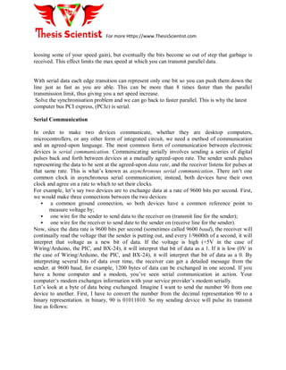For more Https://www.ThesisScientist.com
loosing some of your speed gain), but eventually the bits become so out of step that garbage is
received. This effect limits the max speed at which you can transmit parallel data.
With serial data each edge transition can represent only one bit so you can push them down the
line just as fast as you are able. This can be more than 8 times faster than the parallel
transmission limit, thus giving you a net speed increase.
Solve the synchronisation problem and we can go back to faster parallel. This is why the latest
computer bus PCI express, (PCIe) is serial.
Serial Communication
In order to make two devices communicate, whether they are desktop computers,
microcontrollers, or any other form of integrated circuit, we need a method of communication
and an agreed-upon language. The most common form of communication between electronic
devices is serial communication. Communicating serially involves sending a series of digital
pulses back and forth between devices at a mutually agreed-upon rate. The sender sends pulses
representing the data to be sent at the agreed-upon data rate, and the receiver listens for pulses at
that same rate. This is what’s known as asynchronous serial communication. There isn’t one
common clock in asynchronous serial communication; instead, both devices have their own
clock and agree on a rate to which to set their clocks.
For example, let’s say two devices are to exchange data at a rate of 9600 bits per second. First,
we would make three connections between the two devices:
 a common ground connection, so both devices have a common reference point to
measure voltage by;
 one wire for the sender to send data to the receiver on (transmit line for the sender);
 one wire for the receiver to send date to the sender on (receive line for the sender).
Now, since the data rate is 9600 bits per second (sometimes called 9600 baud), the receiver will
continually read the voltage that the sender is putting out, and every 1/9600th of a second, it will
interpret that voltage as a new bit of data. If the voltage is high (+5V in the case of
Wiring/Arduino, the PIC, and BX-24), it will interpret that bit of data as a 1. If it is low (0V in
the case of Wiring/Arduino, the PIC, and BX-24), it will interpret that bit of data as a 0. By
interpreting several bits of data over time, the receiver can get a detailed message from the
sender. at 9600 baud, for example, 1200 bytes of data can be exchanged in one second. If you
have a home computer and a modem, you’ve seen serial communication in action. Your
computer’s modem exchanges information with your service provider’s modem serially.
Let’s look at a byte of data being exchanged. Imagine I want to send the number 90 from one
device to another. First, I have to convert the number from the decimal representation 90 to a
binary representation. in binary, 90 is 01011010. So my sending device will pulse its transmit
line as follows:
 