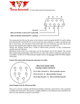 For more Https://www.ThesisScientist.com
The connections for this are the same as the connector used to program the BX-24, and to debug
from both the PIC and the BX-24, so you can use the same connector, or make a second one just
like it. From there, you will need a 9-pin serial cable. Use any serial port you want, but be sure
that all other programs that might be trying to use the serial port are turned off.
Wiring and Arduino boards have a built-in USB-to-serial converter, so they communicate
serially using the USB port.
Macintoses used to have two serial ports, one for the printer, one for the modem. The current
Mac models (and increaslingly, many PCs) do not come with a built-in serial port, and one must
be installed. An RS-232 to USB serial port adaptor such as the Keyspan USB USA19HS Adaptor
will do fine.
Classic Mac serial cable (Facing the male pins of a cable)
Serial Output from the Microcontroller
Once you’ve got the computer and themicrocontroller connected, you’ll need to write a program
to address the serial ports. The process is slightly different on the different microcontrollers, but
there are some elements common to all of them.
 