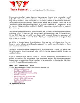 For more Https://www.ThesisScientist.com
Desktop computers have a place they store incoming data from the serial port, called a serial
buffer. It’s a little area of memory to store whatever comes in the serial port. Because of this,
they can do other tasks while waiting for data to come in, and act on the data from the buffer.
Microcontrollers usually don’t have a serial buffer, but the BX-24 can have a small one, as do
Wiring and Arduino. Details on how to set it up on the BX-24 follow. It’s automatically set up
for you on a Wiring or Arduino module. On the PIC, you don’thave a serial buffer, so you don’t
have to set it up.
Multimedia computers have one or more serial ports, and each port can be controlled by only one
program at a time. To use a port, you have to open it, set its parameters, and then look for data.
On the PIC, there are no serial ports. Each serial command defines the parameters of
communication within the command. On the BX-24, you have to define the port, open it, then
look for data, as on the PC.
On Wiring or Arduino boards, the serial pins are fixed, and you can’t change them. You can,
however, use the software serial library for Arduino if you need to use different pins, or if you
need more than one serial port.
See the PIC serial notes for the software details of serial output using PicBasic Pro. See the BX-
24 serial notes for the software details using a BX-24. See the Arduino serial lab for more on
serial on Arduino.
If you’re sending a single byte out serially, it’s easy for the receiving device to know what’s
coming. It will read a byte and know the value. Sometimes, however, you have to send multiple
bytes to get a message across. Those bytes have to be reassembled on the receiving side. More
on that in the serial data interpretation notes.
Other Serial Communication Circuits
A collection of various reference serial communication circuits.
 PC Keyboard Combiner
 Serial Data to PC Keyboard
 PC Keyboard Scancodes and Timing
 Ethernet Duplexer
 Radio Tranceiver Serial Interface
 Simple ALDL to PC Interface
 Serial to Parallel Converter
 USB Expander
PC Keyboard Combiner
 