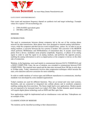For more Https://www.ThesisScientist.com
GATE COUNT AND PERFORMANCE
Gate count and maximum frequency depend on synthesis tool and target technology. Example
values for a typical 130-nm technology are:
 2300 (NAND2 equivalent) gates
 100 MHz (APB clock)
MODEMS
INTRODUCTION
The need to communicate between distant computers led to the use of the existing phone
network for data transmission. Most phone lines were designed to transmit analog information -
voices, while the computers and their devices work in digital form - pulses. So, in order to use an
analog medium, a converter between the two systems is needed. This converter is the MODEM
which performs MODulation and DEModulation of transmitted data. It accepts serial binary
pulses from a device, modulates some property (amplitude, frequency, or phase) of an analog
signal in order to send the signal in an analog medium, and performs the opposite process,
enabling the analog information to arrive as digital pulses at the computer or device on the other
side of connection.
Modems, in the beginning, were used mainly to communicate between DATA TERMINALS and
a HOST COMPUTER. Later, the use of modems was extended to communicate between END
COMPUTERS. This required more speed and the data rates increased from 300 bps in early days
to 28.8bps today. Today, transmission involves data compression techniques which increase the
rates, error detection and error correction for more reliability.
In order to enable modems of various types and different manufacture to communicate, interface
standards were developed by some standard organizations
Today's modems are used for different functions. They act as textual and voice mail systems,
facsimiles, and are connected or integrated into cellular phones and in notebook computers
enabling sending data from anywhere. The future might lead to new applications. Modem speeds
are not expected to be increased much over today's 28.8 kbps. Further dramatic speed increases
will require digital phone technology such as ISDN and fiber optic lines.
New applications might be implemented such as simultaneous voice and data. Videophones are
an example of this.
CLASSIFICATION OF MODEMS
The modems can be classified according to their characteristics:
 