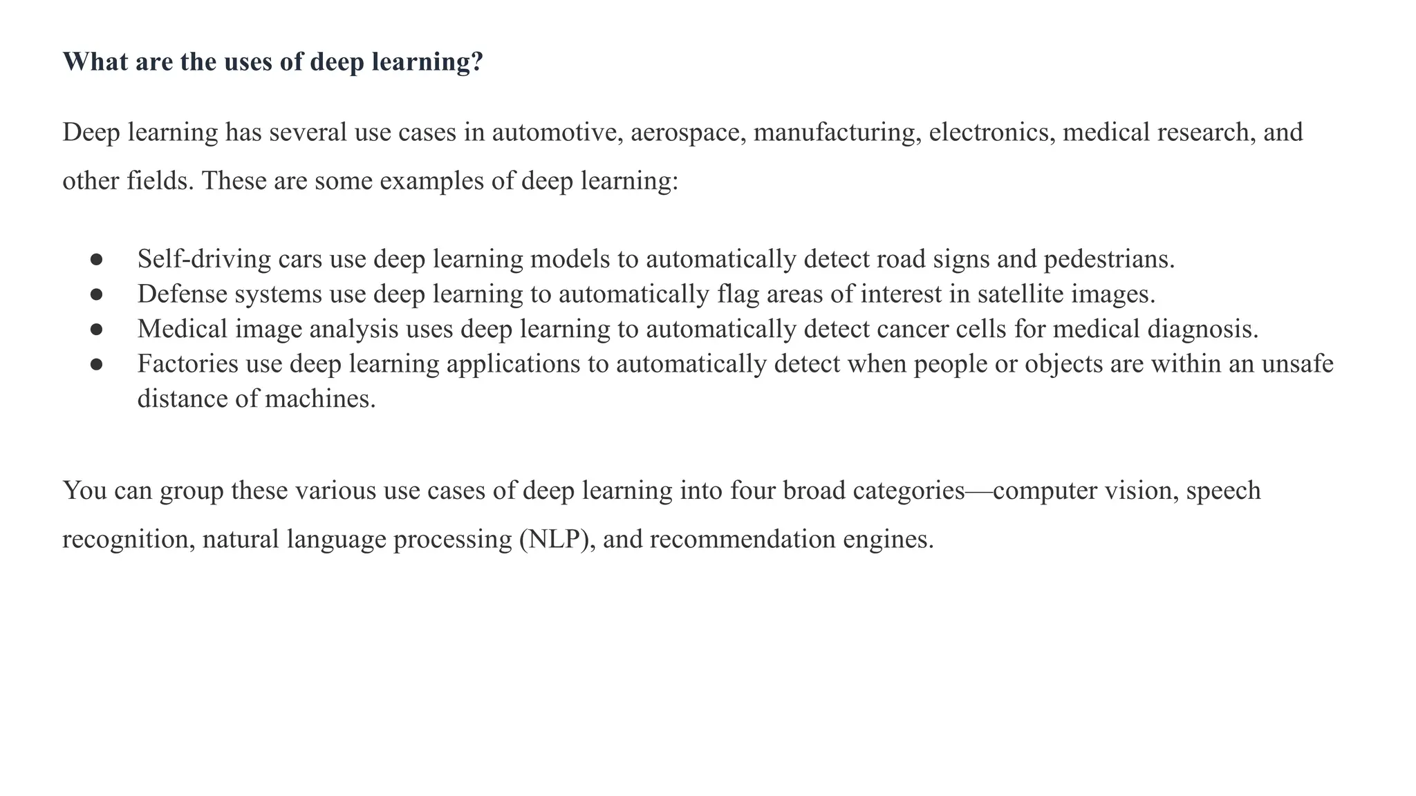 What are the uses of deep learning?
Deep learning has several use cases in automotive, aerospace, manufacturing, electronics, medical research, and
other fields. These are some examples of deep learning:
● Self-driving cars use deep learning models to automatically detect road signs and pedestrians.
● Defense systems use deep learning to automatically flag areas of interest in satellite images.
● Medical image analysis uses deep learning to automatically detect cancer cells for medical diagnosis.
● Factories use deep learning applications to automatically detect when people or objects are within an unsafe
distance of machines.
You can group these various use cases of deep learning into four broad categories—computer vision, speech
recognition, natural language processing (NLP), and recommendation engines.
 