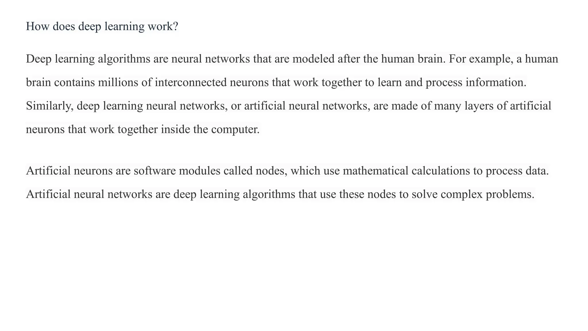 How does deep learning work?
Deep learning algorithms are neural networks that are modeled after the human brain. For example, a human
brain contains millions of interconnected neurons that work together to learn and process information.
Similarly, deep learning neural networks, or artificial neural networks, are made of many layers of artificial
neurons that work together inside the computer.
Artificial neurons are software modules called nodes, which use mathematical calculations to process data.
Artificial neural networks are deep learning algorithms that use these nodes to solve complex problems.
 