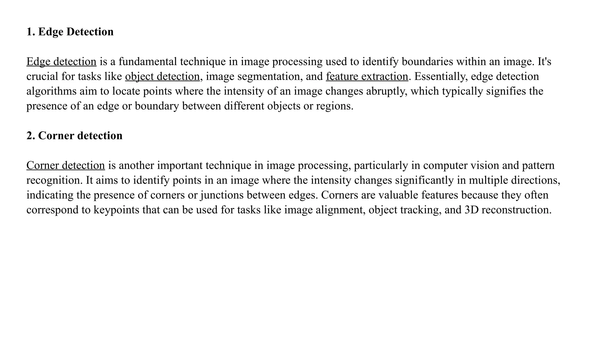 1. Edge Detection
Edge detection is a fundamental technique in image processing used to identify boundaries within an image. It's
crucial for tasks like object detection, image segmentation, and feature extraction. Essentially, edge detection
algorithms aim to locate points where the intensity of an image changes abruptly, which typically signifies the
presence of an edge or boundary between different objects or regions.
2. Corner detection
Corner detection is another important technique in image processing, particularly in computer vision and pattern
recognition. It aims to identify points in an image where the intensity changes significantly in multiple directions,
indicating the presence of corners or junctions between edges. Corners are valuable features because they often
correspond to keypoints that can be used for tasks like image alignment, object tracking, and 3D reconstruction.
 