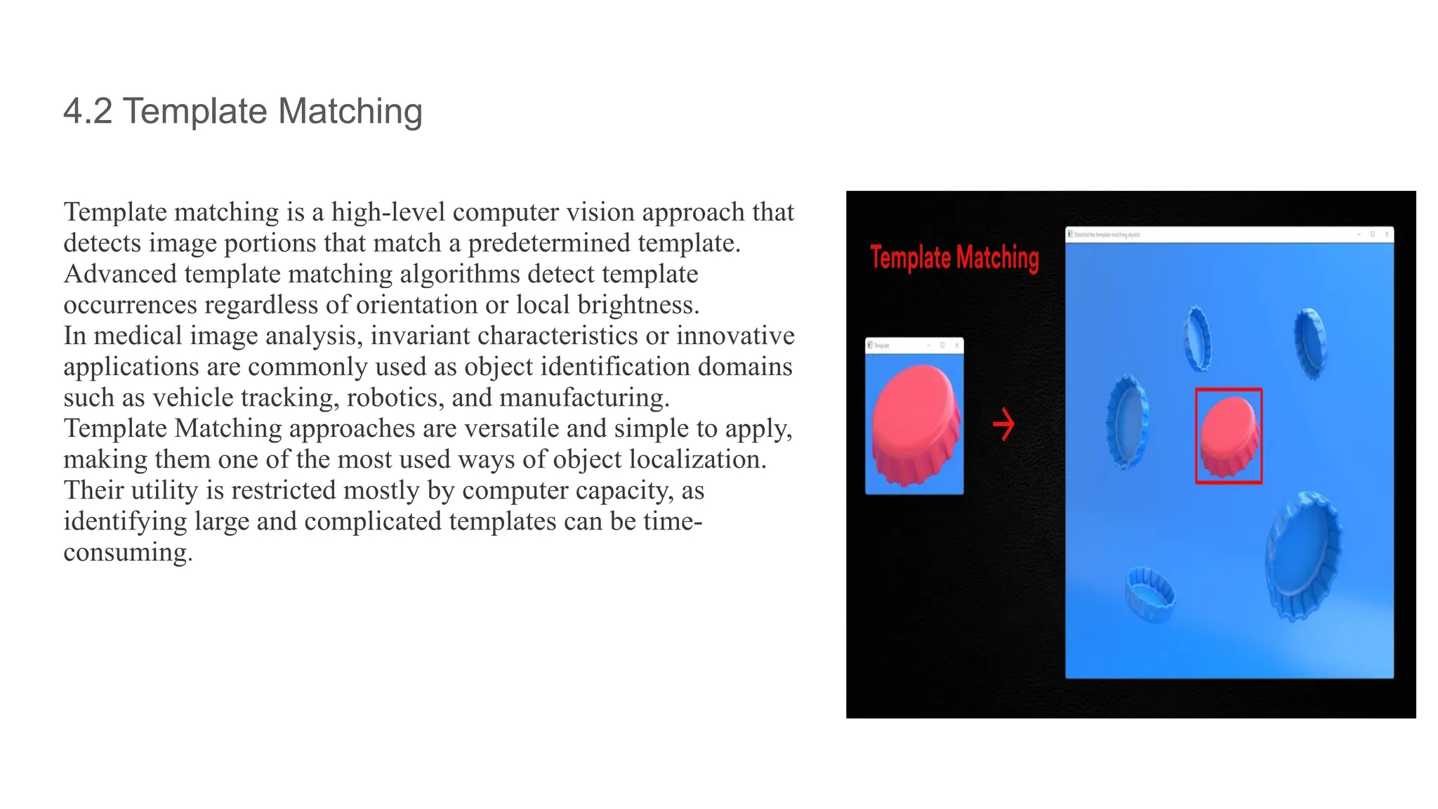 4.2 Template Matching
Template matching is a high-level computer vision approach that
detects image portions that match a predetermined template.
Advanced template matching algorithms detect template
occurrences regardless of orientation or local brightness.
In medical image analysis, invariant characteristics or innovative
applications are commonly used as object identification domains
such as vehicle tracking, robotics, and manufacturing.
Template Matching approaches are versatile and simple to apply,
making them one of the most used ways of object localization.
Their utility is restricted mostly by computer capacity, as
identifying large and complicated templates can be time-
consuming.
 
