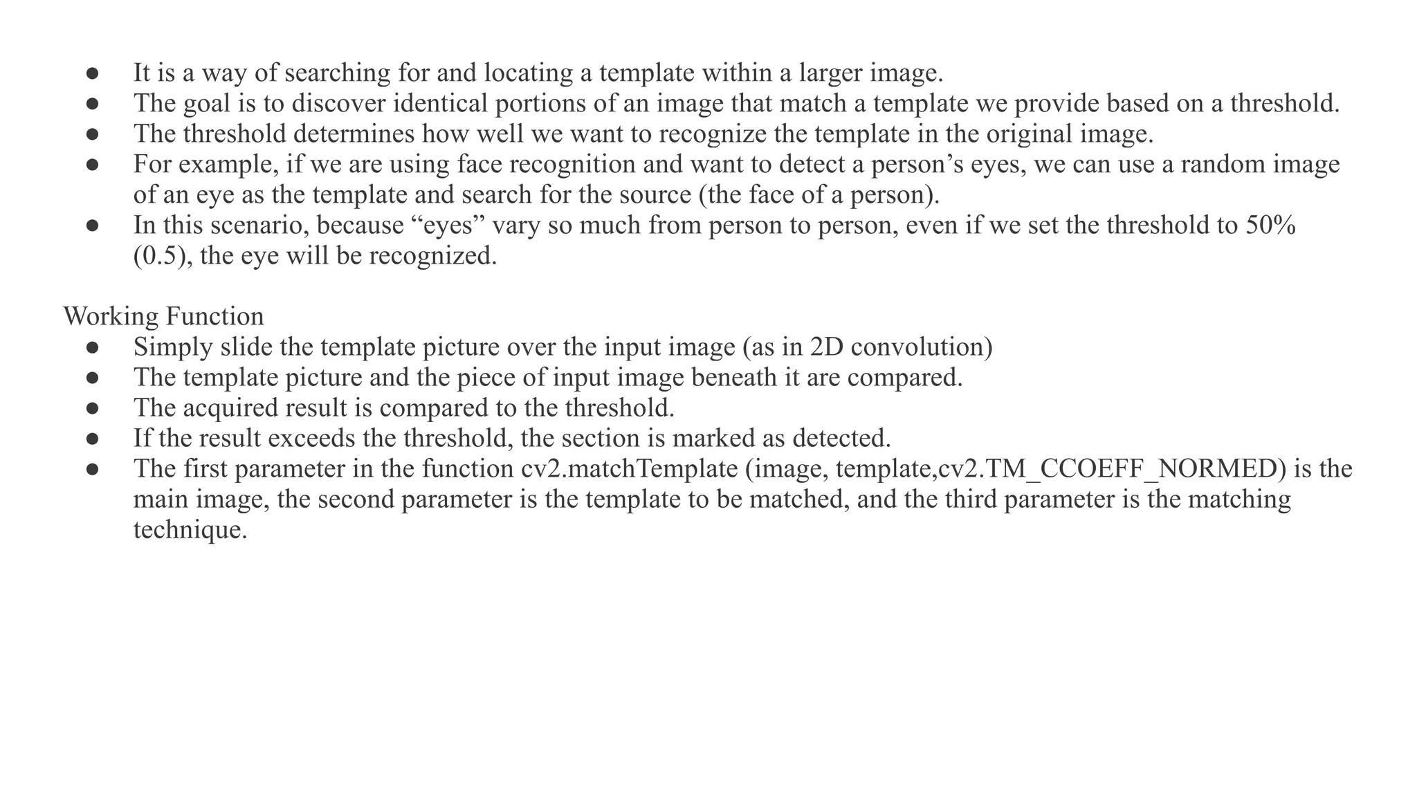 ● It is a way of searching for and locating a template within a larger image.
● The goal is to discover identical portions of an image that match a template we provide based on a threshold.
● The threshold determines how well we want to recognize the template in the original image.
● For example, if we are using face recognition and want to detect a person’s eyes, we can use a random image
of an eye as the template and search for the source (the face of a person).
● In this scenario, because “eyes” vary so much from person to person, even if we set the threshold to 50%
(0.5), the eye will be recognized.
Working Function
● Simply slide the template picture over the input image (as in 2D convolution)
● The template picture and the piece of input image beneath it are compared.
● The acquired result is compared to the threshold.
● If the result exceeds the threshold, the section is marked as detected.
● The first parameter in the function cv2.matchTemplate (image, template,cv2.TM_CCOEFF_NORMED) is the
main image, the second parameter is the template to be matched, and the third parameter is the matching
technique.
 