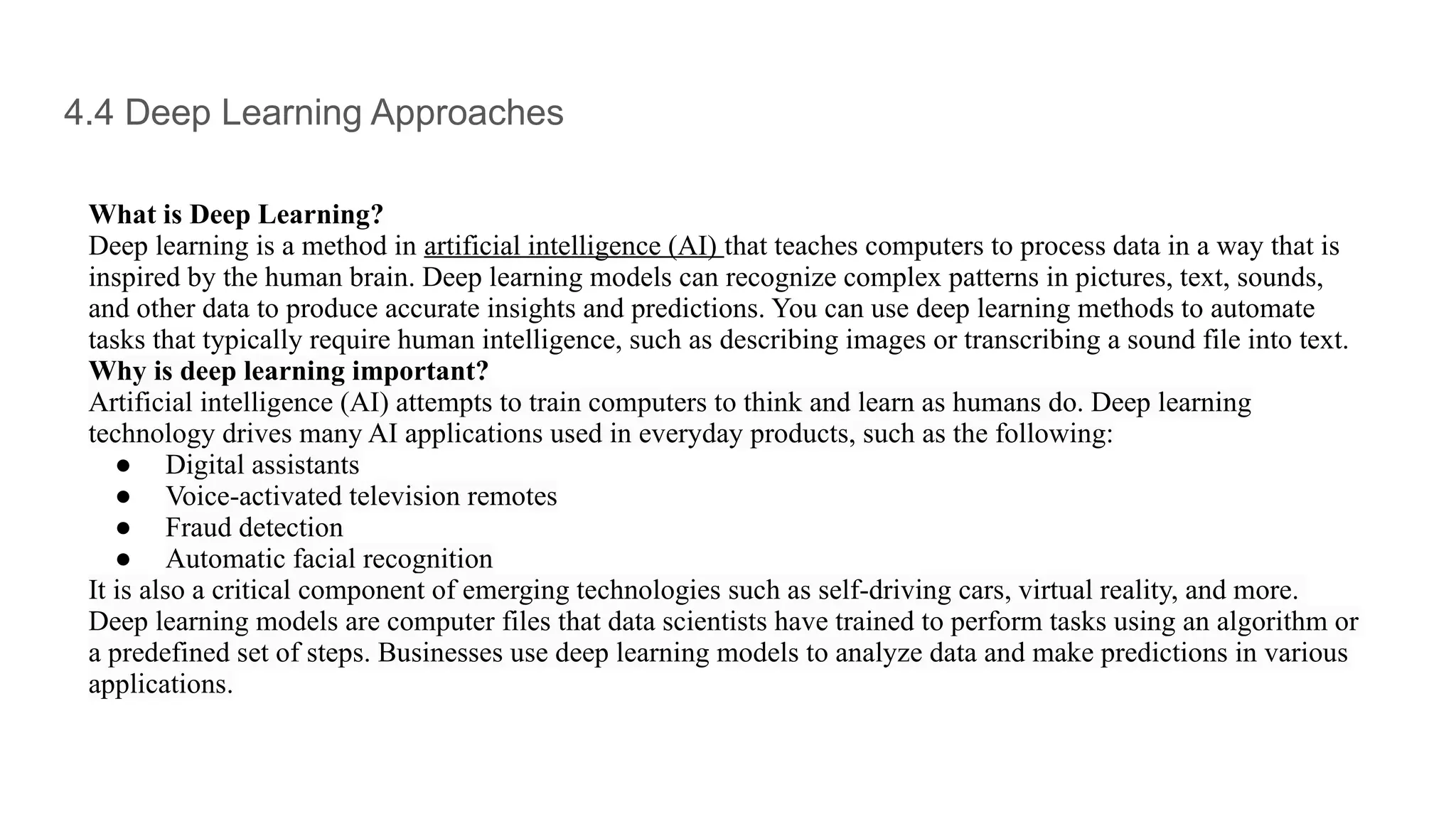 4.4 Deep Learning Approaches
What is Deep Learning?
Deep learning is a method in artificial intelligence (AI) that teaches computers to process data in a way that is
inspired by the human brain. Deep learning models can recognize complex patterns in pictures, text, sounds,
and other data to produce accurate insights and predictions. You can use deep learning methods to automate
tasks that typically require human intelligence, such as describing images or transcribing a sound file into text.
Why is deep learning important?
Artificial intelligence (AI) attempts to train computers to think and learn as humans do. Deep learning
technology drives many AI applications used in everyday products, such as the following:
● Digital assistants
● Voice-activated television remotes
● Fraud detection
● Automatic facial recognition
It is also a critical component of emerging technologies such as self-driving cars, virtual reality, and more.
Deep learning models are computer files that data scientists have trained to perform tasks using an algorithm or
a predefined set of steps. Businesses use deep learning models to analyze data and make predictions in various
applications.
 