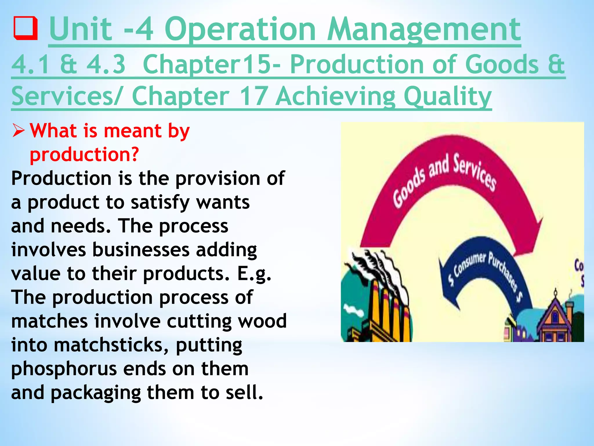  Unit -4 Operation Management
4.1 & 4.3 Chapter15- Production of Goods &
Services/ Chapter 17 Achieving Quality
What is meant by
production?
Production is the provision of
a product to satisfy wants
and needs. The process
involves businesses adding
value to their products. E.g.
The production process of
matches involve cutting wood
into matchsticks, putting
phosphorus ends on them
and packaging them to sell.
 