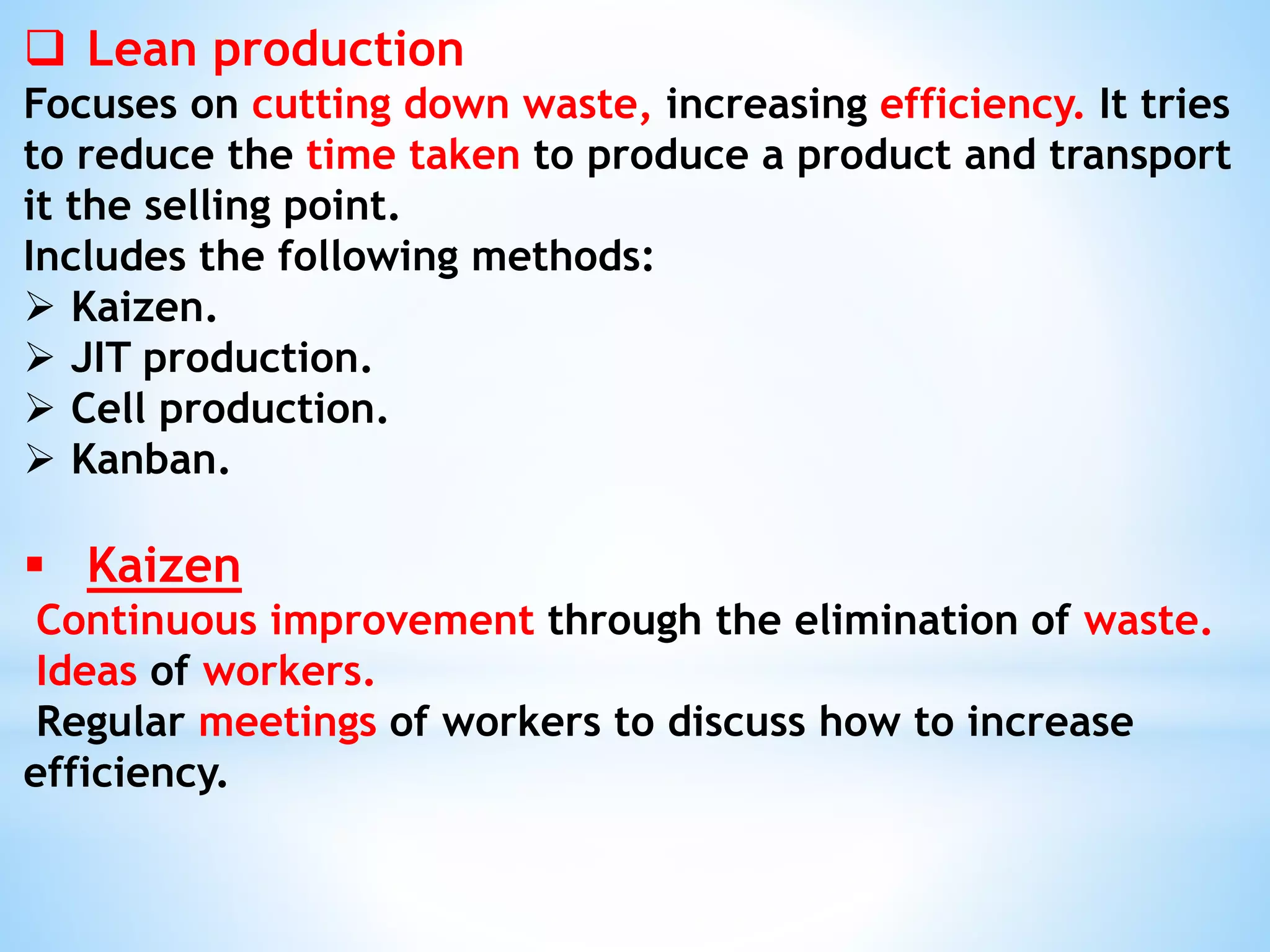  Lean production
Focuses on cutting down waste, increasing efficiency. It tries
to reduce the time taken to produce a product and transport
it the selling point.
Includes the following methods:
 Kaizen.
 JIT production.
 Cell production.
 Kanban.
 Kaizen
Continuous improvement through the elimination of waste.
Ideas of workers.
Regular meetings of workers to discuss how to increase
efficiency.
 