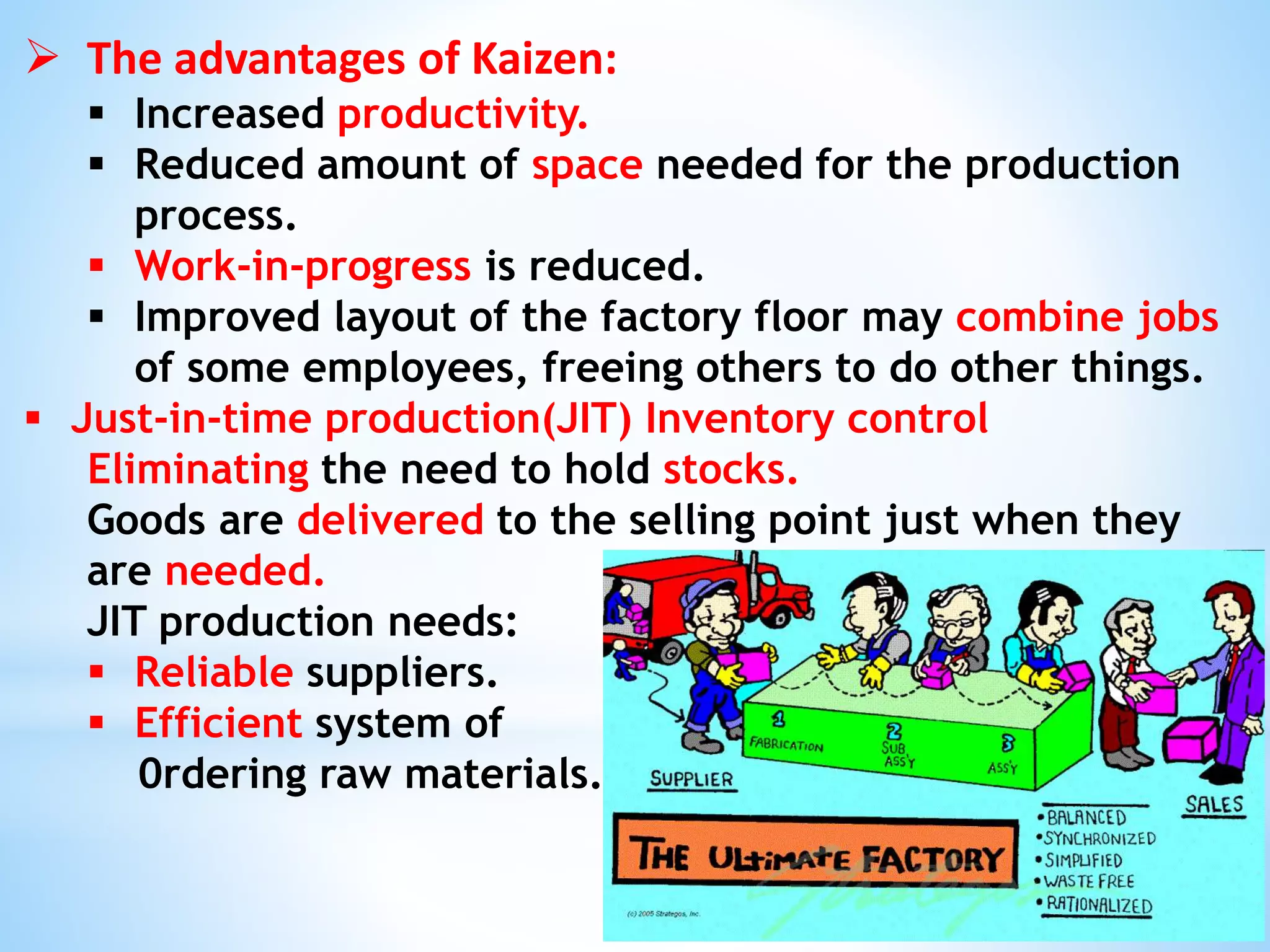  The advantages of Kaizen:
 Increased productivity.
 Reduced amount of space needed for the production
process.
 Work-in-progress is reduced.
 Improved layout of the factory floor may combine jobs
of some employees, freeing others to do other things.
 Just-in-time production(JIT) Inventory control
Eliminating the need to hold stocks.
Goods are delivered to the selling point just when they
are needed.
JIT production needs:
 Reliable suppliers.
 Efficient system of
0rdering raw materials.
 