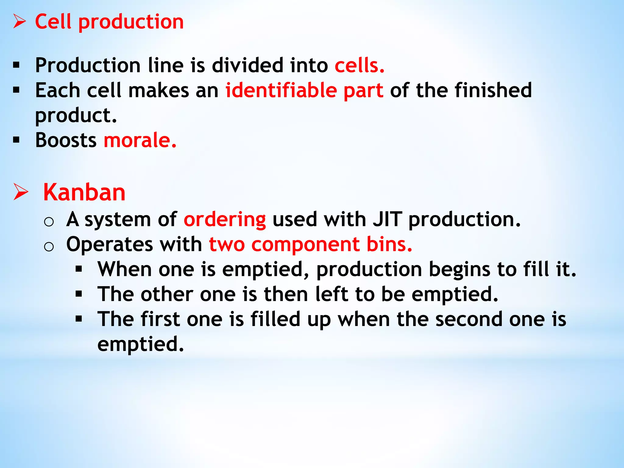  Cell production
 Production line is divided into cells.
 Each cell makes an identifiable part of the finished
product.
 Boosts morale.
 Kanban
o A system of ordering used with JIT production.
o Operates with two component bins.
 When one is emptied, production begins to fill it.
 The other one is then left to be emptied.
 The first one is filled up when the second one is
emptied.
 