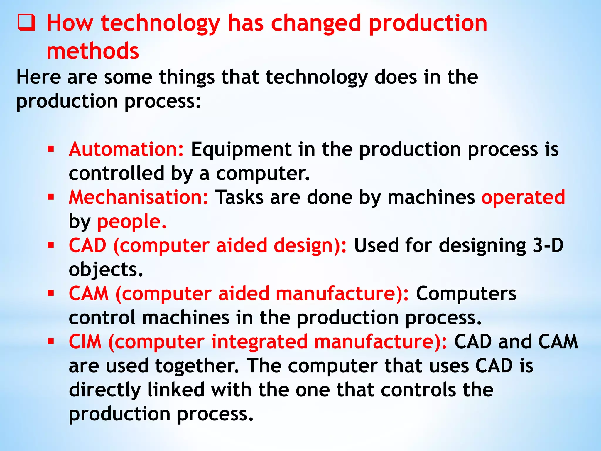  How technology has changed production
methods
Here are some things that technology does in the
production process:
 Automation: Equipment in the production process is
controlled by a computer.
 Mechanisation: Tasks are done by machines operated
by people.
 CAD (computer aided design): Used for designing 3-D
objects.
 CAM (computer aided manufacture): Computers
control machines in the production process.
 CIM (computer integrated manufacture): CAD and CAM
are used together. The computer that uses CAD is
directly linked with the one that controls the
production process.
 