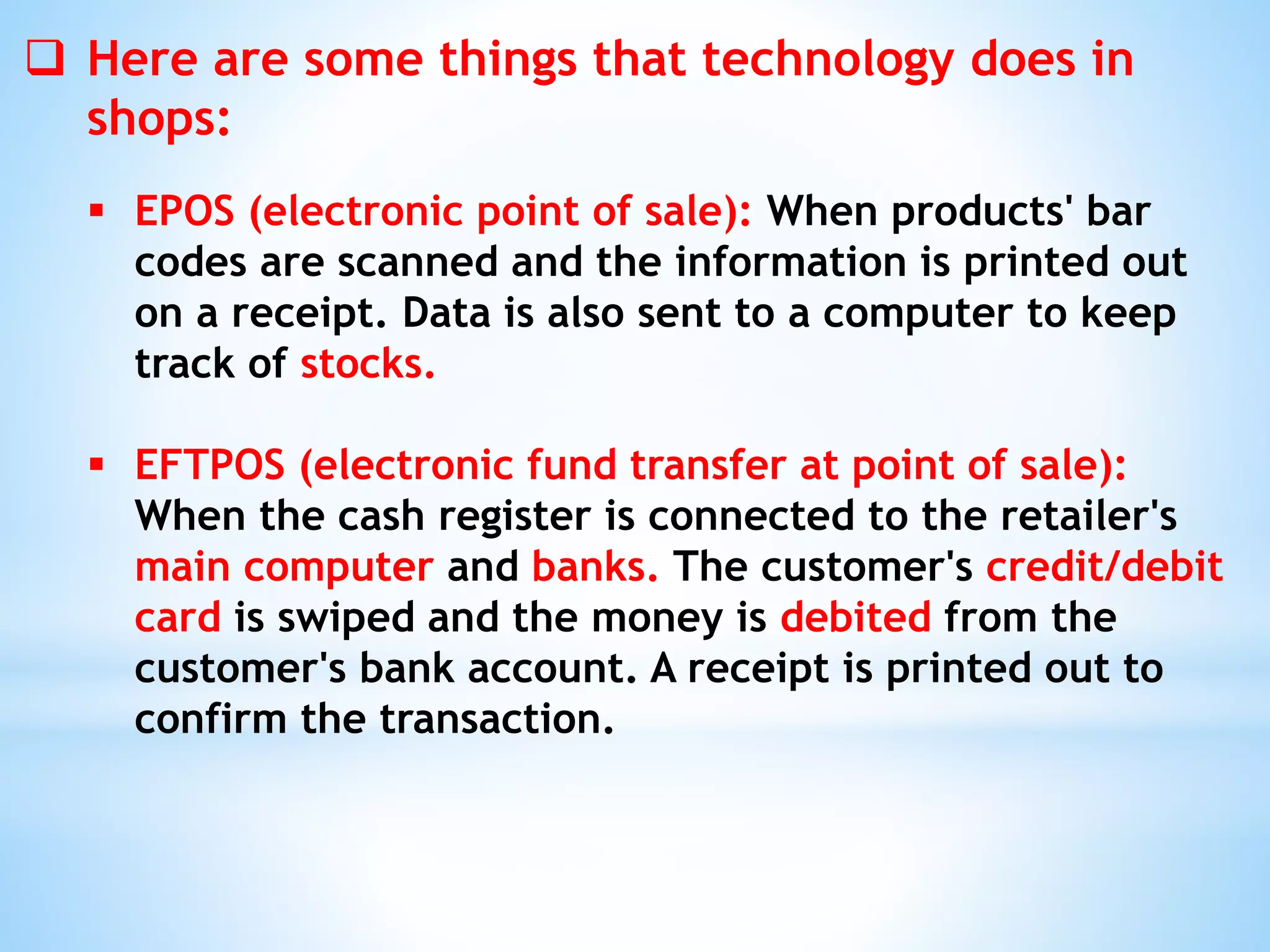  Here are some things that technology does in
shops:
 EPOS (electronic point of sale): When products' bar
codes are scanned and the information is printed out
on a receipt. Data is also sent to a computer to keep
track of stocks.
 EFTPOS (electronic fund transfer at point of sale):
When the cash register is connected to the retailer's
main computer and banks. The customer's credit/debit
card is swiped and the money is debited from the
customer's bank account. A receipt is printed out to
confirm the transaction.
 
