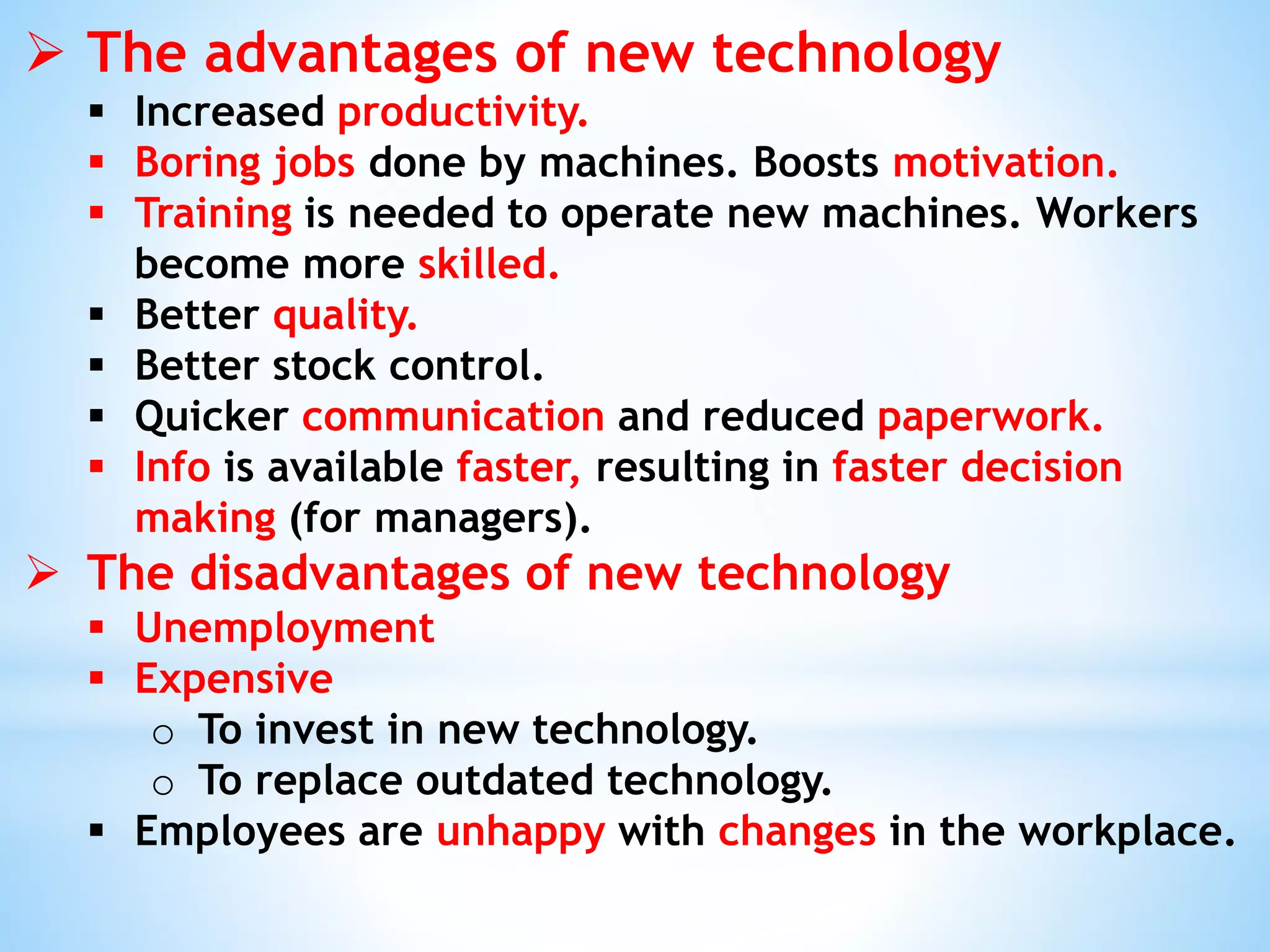  The advantages of new technology
 Increased productivity.
 Boring jobs done by machines. Boosts motivation.
 Training is needed to operate new machines. Workers
become more skilled.
 Better quality.
 Better stock control.
 Quicker communication and reduced paperwork.
 Info is available faster, resulting in faster decision
making (for managers).
 The disadvantages of new technology
 Unemployment
 Expensive
o To invest in new technology.
o To replace outdated technology.
 Employees are unhappy with changes in the workplace.
 