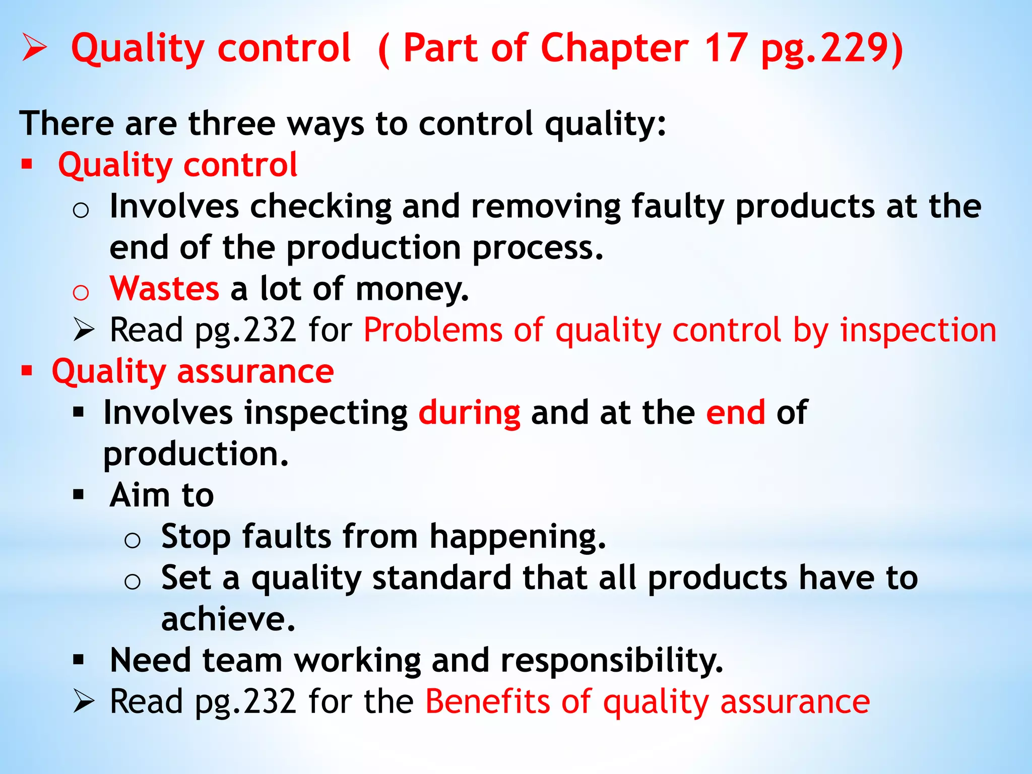  Quality control ( Part of Chapter 17 pg.229)
There are three ways to control quality:
 Quality control
o Involves checking and removing faulty products at the
end of the production process.
o Wastes a lot of money.
 Read pg.232 for Problems of quality control by inspection
 Quality assurance
 Involves inspecting during and at the end of
production.
 Aim to
o Stop faults from happening.
o Set a quality standard that all products have to
achieve.
 Need team working and responsibility.
 Read pg.232 for the Benefits of quality assurance
 