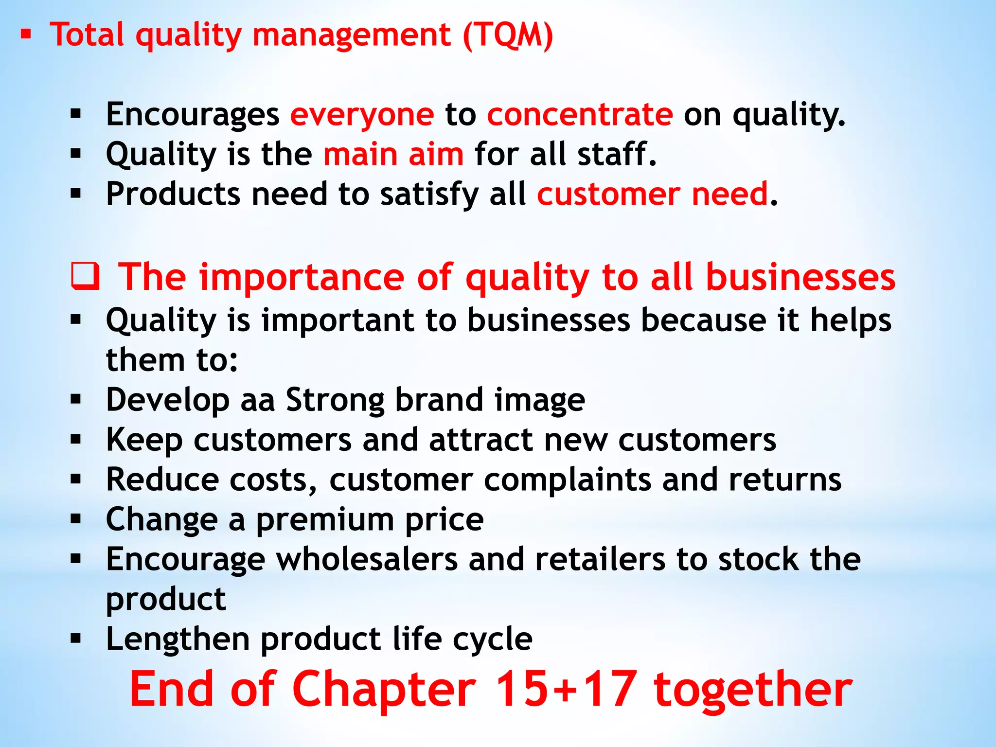  Total quality management (TQM)
 Encourages everyone to concentrate on quality.
 Quality is the main aim for all staff.
 Products need to satisfy all customer need.
 The importance of quality to all businesses
 Quality is important to businesses because it helps
them to:
 Develop aa Strong brand image
 Keep customers and attract new customers
 Reduce costs, customer complaints and returns
 Change a premium price
 Encourage wholesalers and retailers to stock the
product
 Lengthen product life cycle
End of Chapter 15+17 together
 