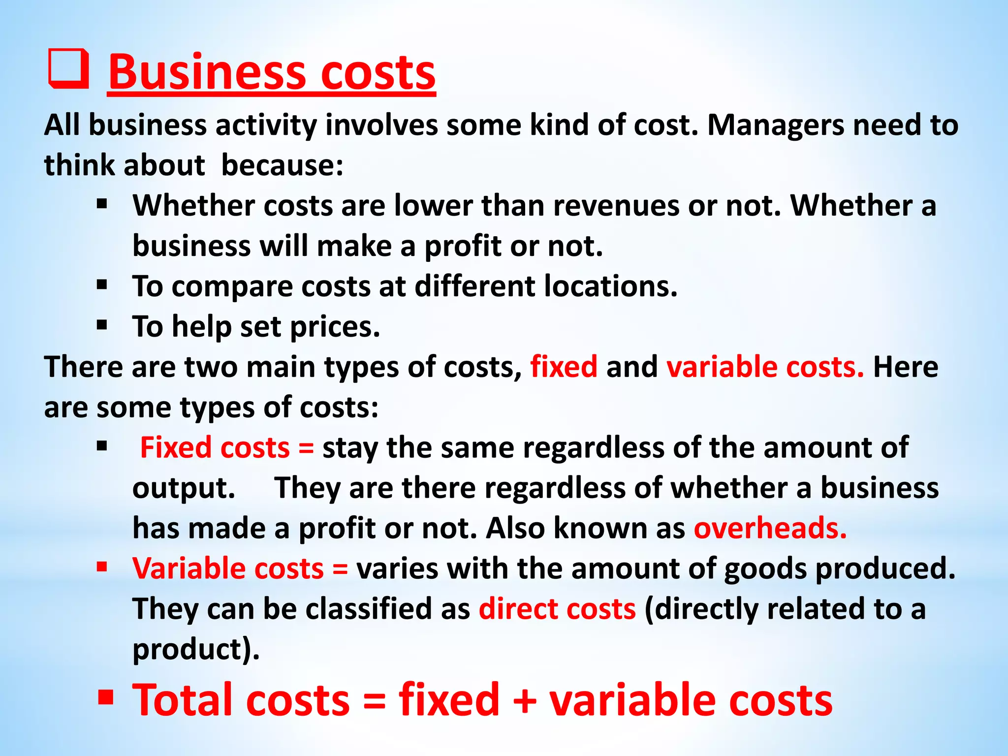  Business costs
All business activity involves some kind of cost. Managers need to
think about because:
 Whether costs are lower than revenues or not. Whether a
business will make a profit or not.
 To compare costs at different locations.
 To help set prices.
There are two main types of costs, fixed and variable costs. Here
are some types of costs:
 Fixed costs = stay the same regardless of the amount of
output. They are there regardless of whether a business
has made a profit or not. Also known as overheads.
 Variable costs = varies with the amount of goods produced.
They can be classified as direct costs (directly related to a
product).
 Total costs = fixed + variable costs
 