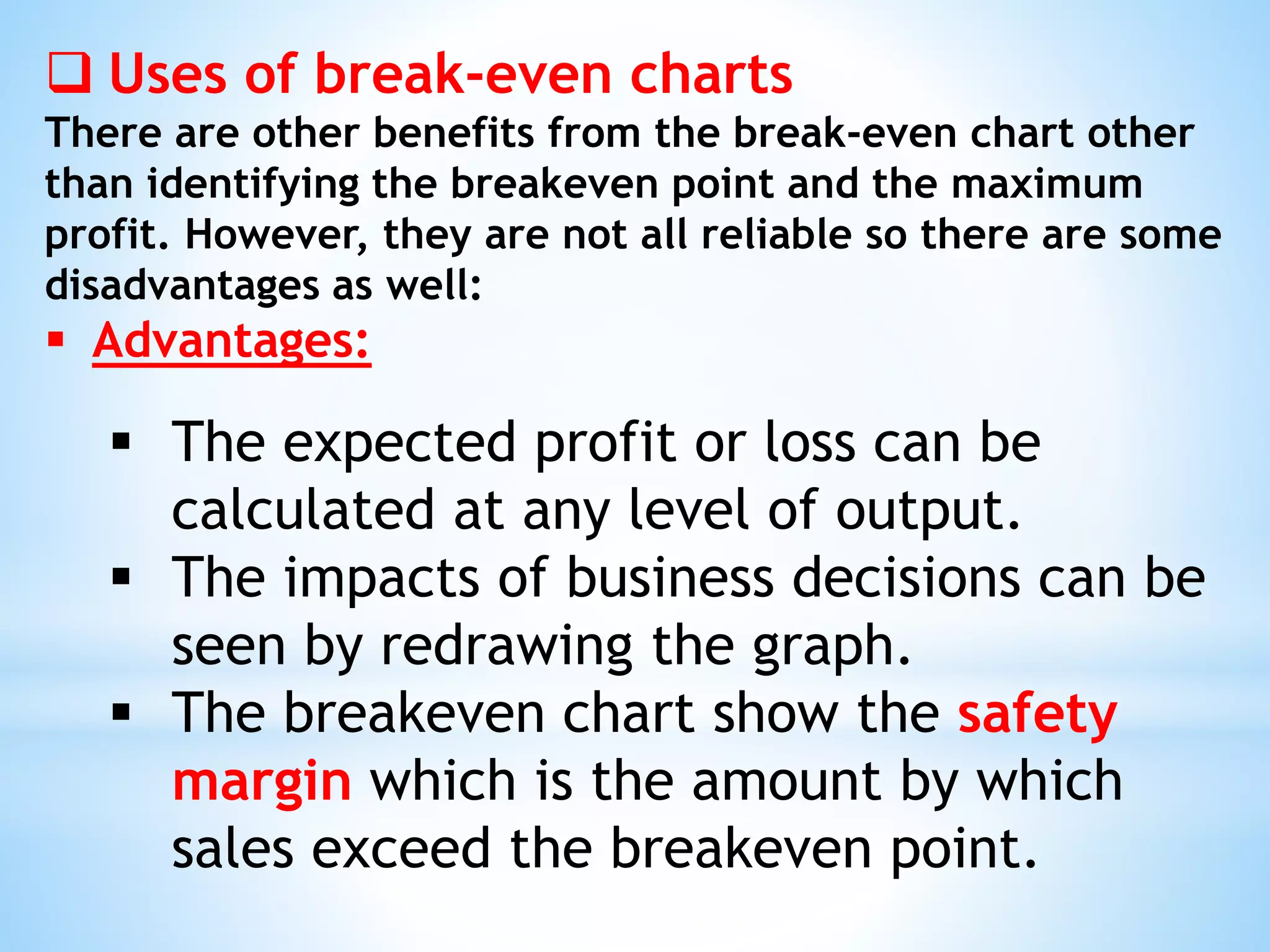  Uses of break-even charts
There are other benefits from the break-even chart other
than identifying the breakeven point and the maximum
profit. However, they are not all reliable so there are some
disadvantages as well:
 Advantages:
 The expected profit or loss can be
calculated at any level of output.
 The impacts of business decisions can be
seen by redrawing the graph.
 The breakeven chart show the safety
margin which is the amount by which
sales exceed the breakeven point.
 