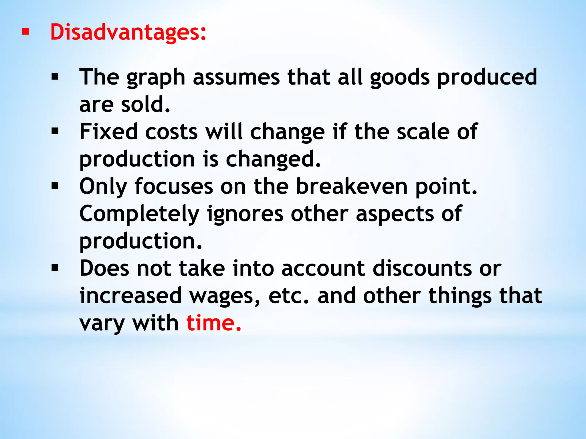  Disadvantages:
 The graph assumes that all goods produced
are sold.
 Fixed costs will change if the scale of
production is changed.
 Only focuses on the breakeven point.
Completely ignores other aspects of
production.
 Does not take into account discounts or
increased wages, etc. and other things that
vary with time.
 