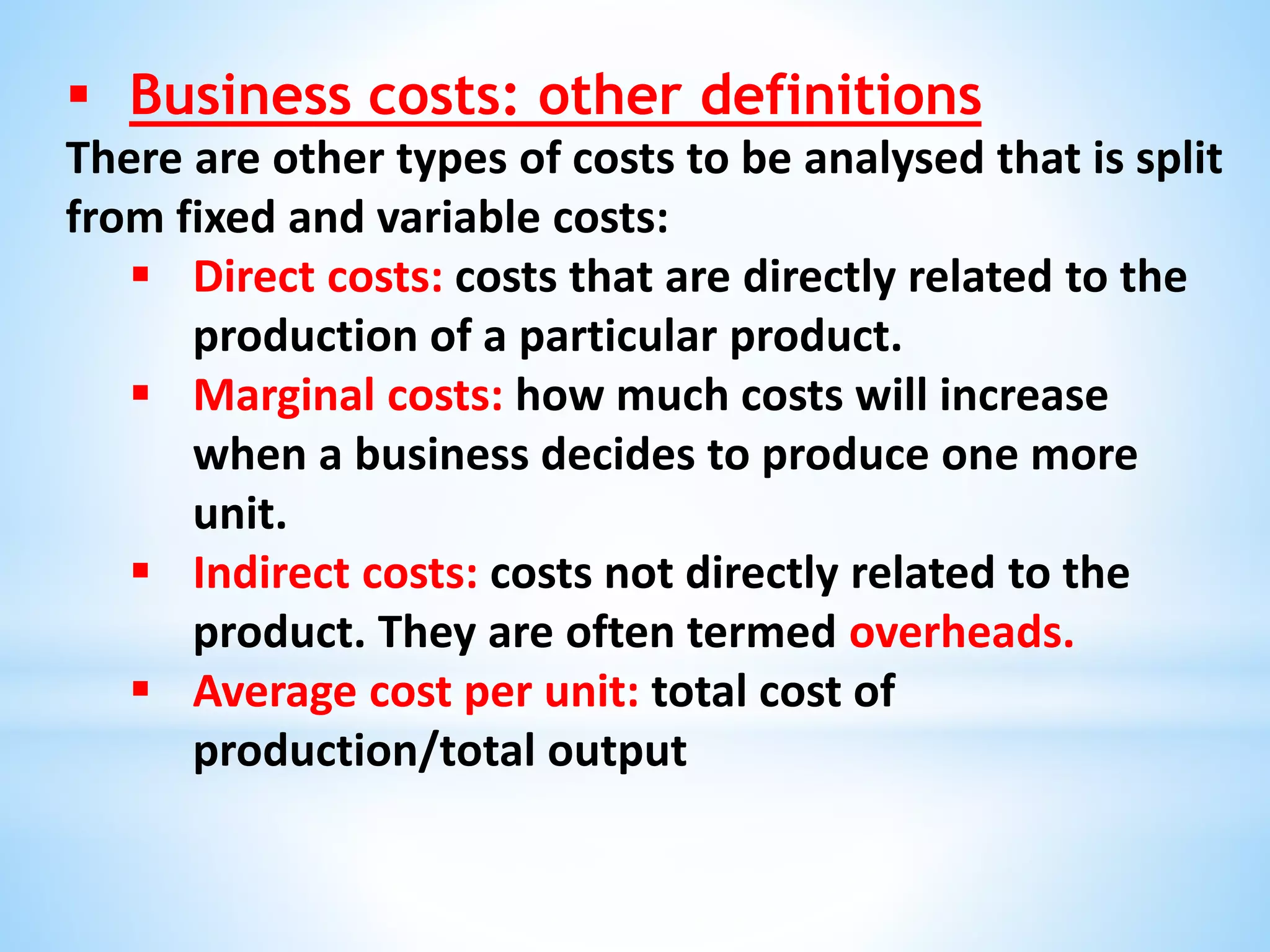  Business costs: other definitions
There are other types of costs to be analysed that is split
from fixed and variable costs:
 Direct costs: costs that are directly related to the
production of a particular product.
 Marginal costs: how much costs will increase
when a business decides to produce one more
unit.
 Indirect costs: costs not directly related to the
product. They are often termed overheads.
 Average cost per unit: total cost of
production/total output
 