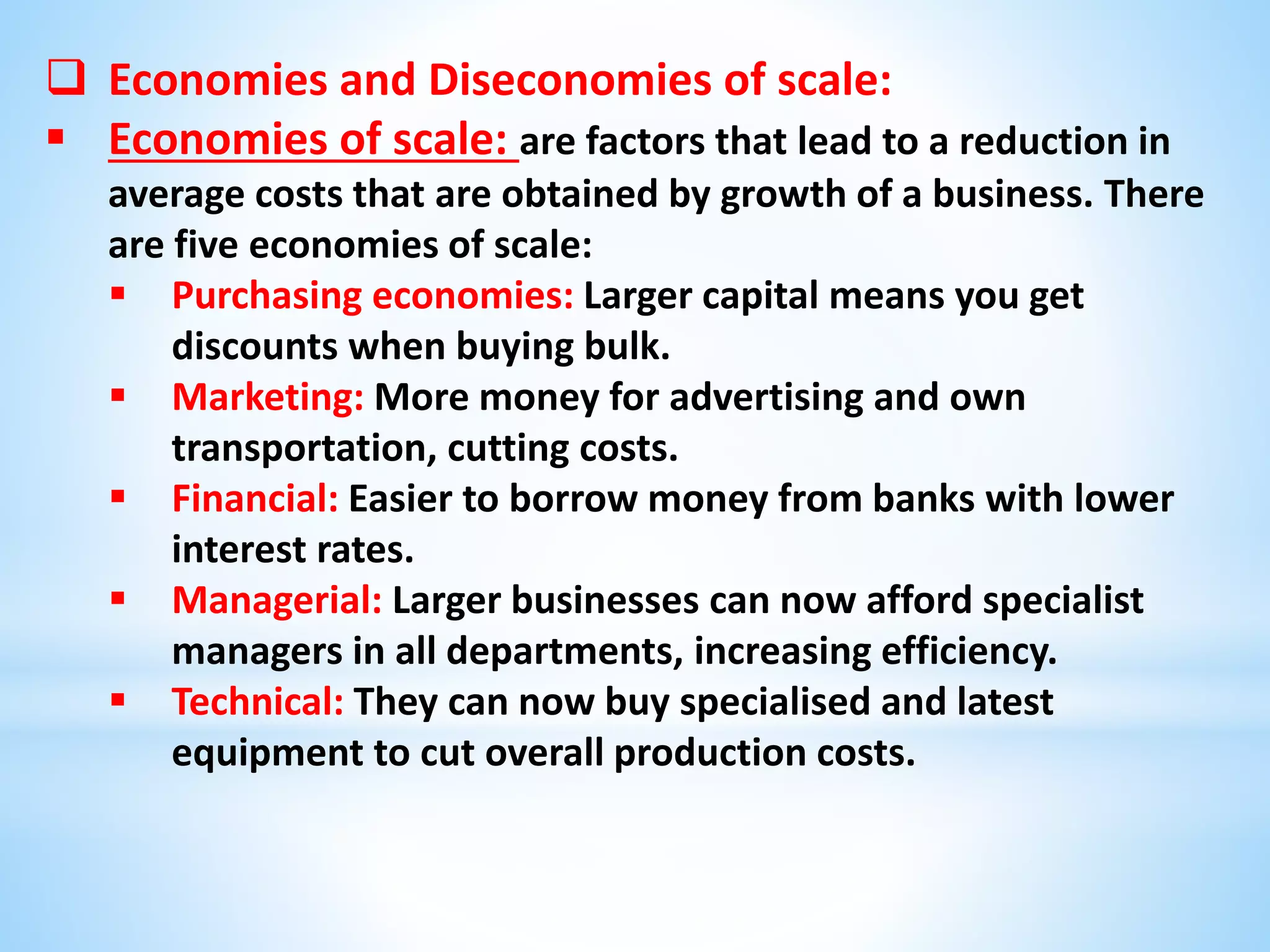  Economies and Diseconomies of scale:
 Economies of scale: are factors that lead to a reduction in
average costs that are obtained by growth of a business. There
are five economies of scale:
 Purchasing economies: Larger capital means you get
discounts when buying bulk.
 Marketing: More money for advertising and own
transportation, cutting costs.
 Financial: Easier to borrow money from banks with lower
interest rates.
 Managerial: Larger businesses can now afford specialist
managers in all departments, increasing efficiency.
 Technical: They can now buy specialised and latest
equipment to cut overall production costs.
 
