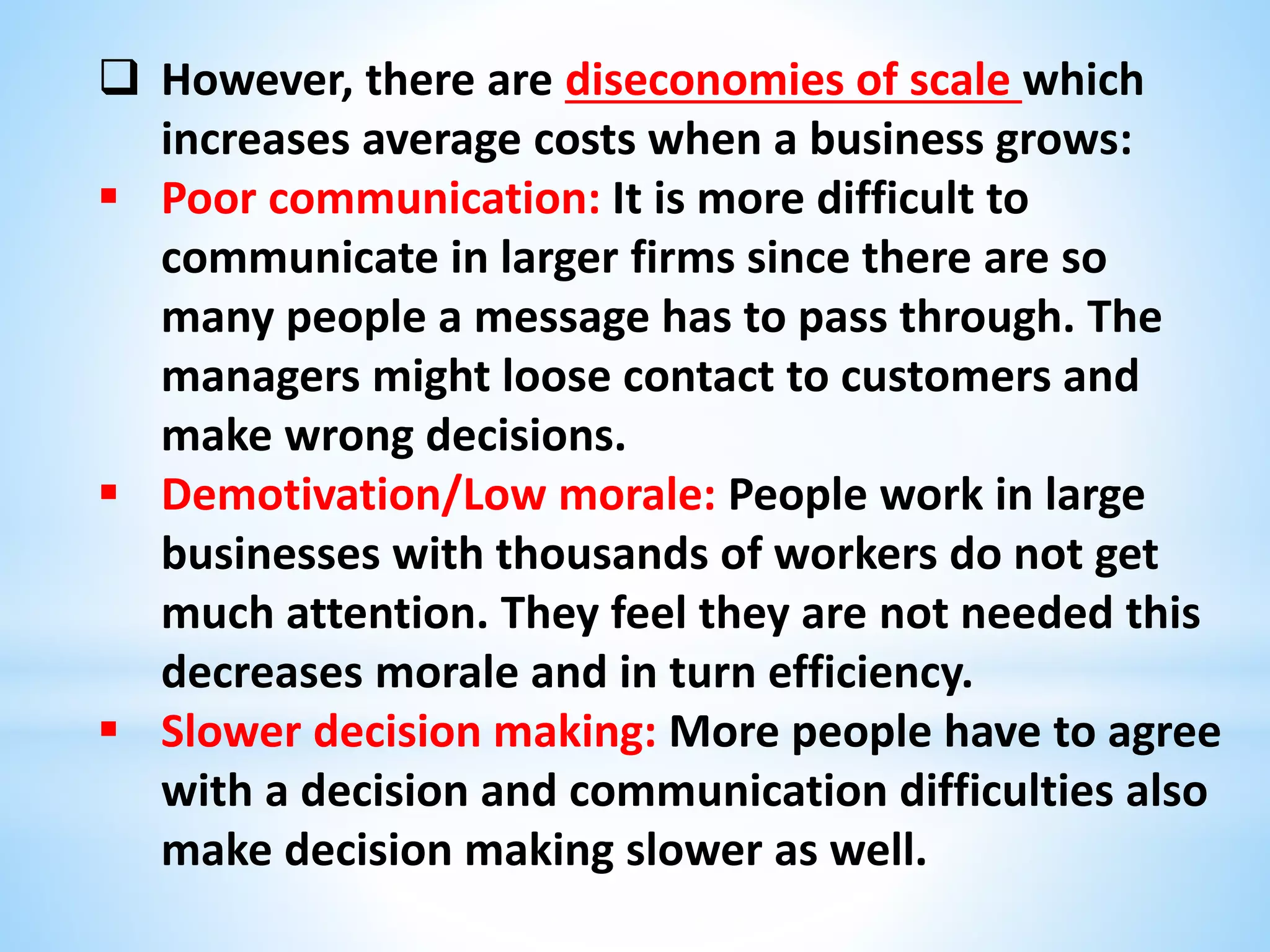 However, there are diseconomies of scale which
increases average costs when a business grows:
 Poor communication: It is more difficult to
communicate in larger firms since there are so
many people a message has to pass through. The
managers might loose contact to customers and
make wrong decisions.
 Demotivation/Low morale: People work in large
businesses with thousands of workers do not get
much attention. They feel they are not needed this
decreases morale and in turn efficiency.
 Slower decision making: More people have to agree
with a decision and communication difficulties also
make decision making slower as well.
 