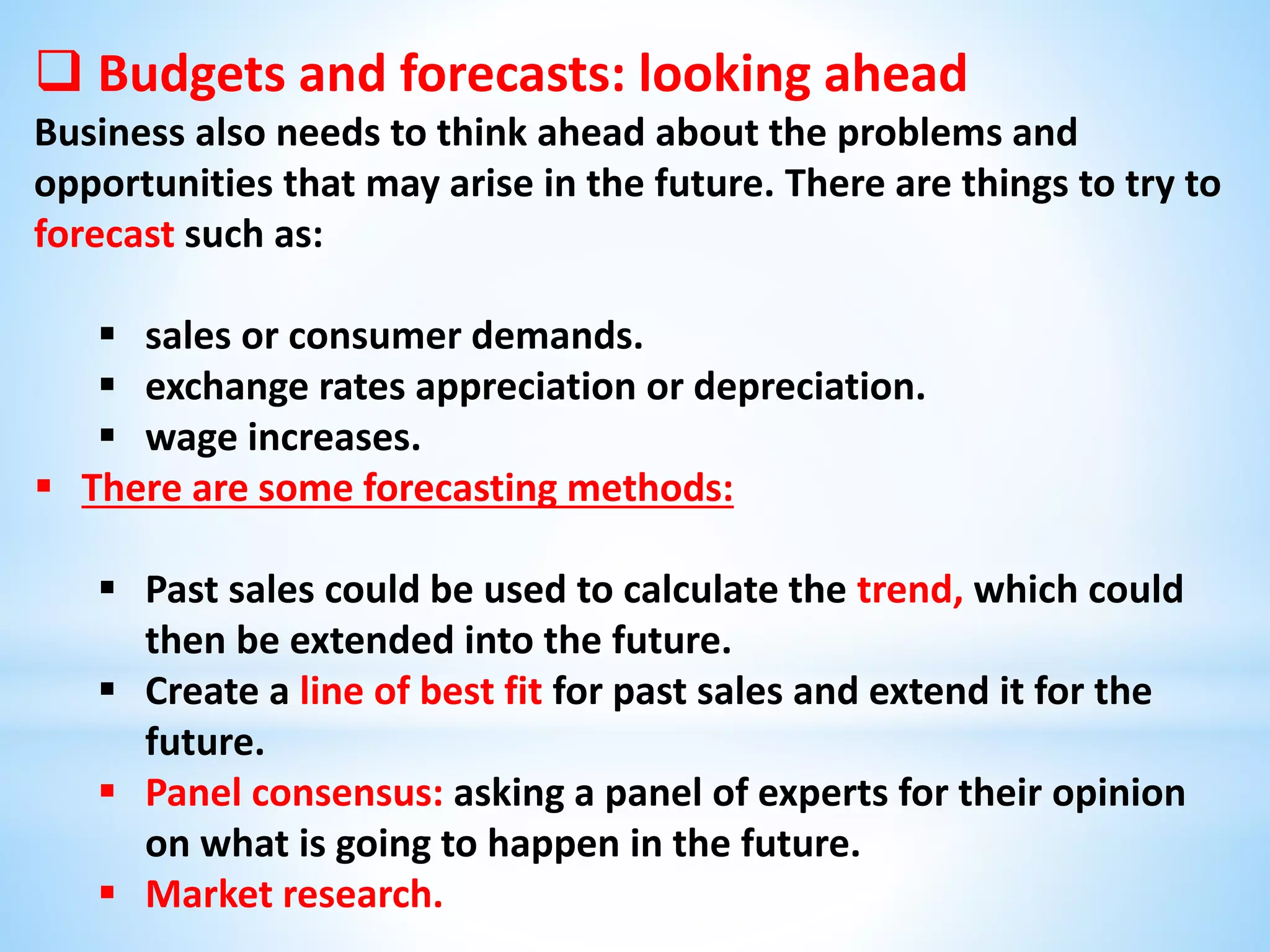  Budgets and forecasts: looking ahead
Business also needs to think ahead about the problems and
opportunities that may arise in the future. There are things to try to
forecast such as:
 sales or consumer demands.
 exchange rates appreciation or depreciation.
 wage increases.
 There are some forecasting methods:
 Past sales could be used to calculate the trend, which could
then be extended into the future.
 Create a line of best fit for past sales and extend it for the
future.
 Panel consensus: asking a panel of experts for their opinion
on what is going to happen in the future.
 Market research.
 