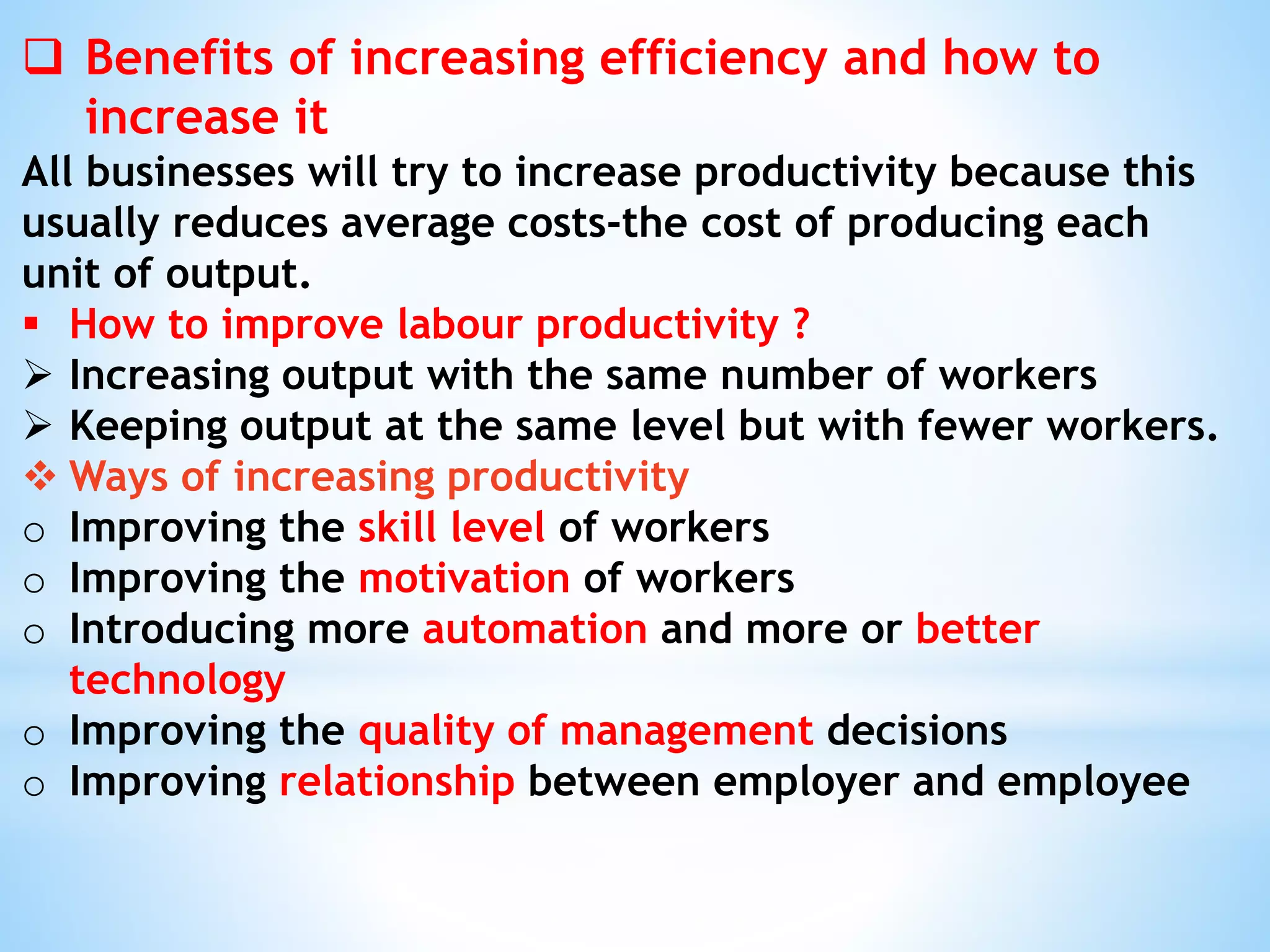  Benefits of increasing efficiency and how to
increase it
All businesses will try to increase productivity because this
usually reduces average costs-the cost of producing each
unit of output.
 How to improve labour productivity ?
 Increasing output with the same number of workers
 Keeping output at the same level but with fewer workers.
 Ways of increasing productivity
o Improving the skill level of workers
o Improving the motivation of workers
o Introducing more automation and more or better
technology
o Improving the quality of management decisions
o Improving relationship between employer and employee
 