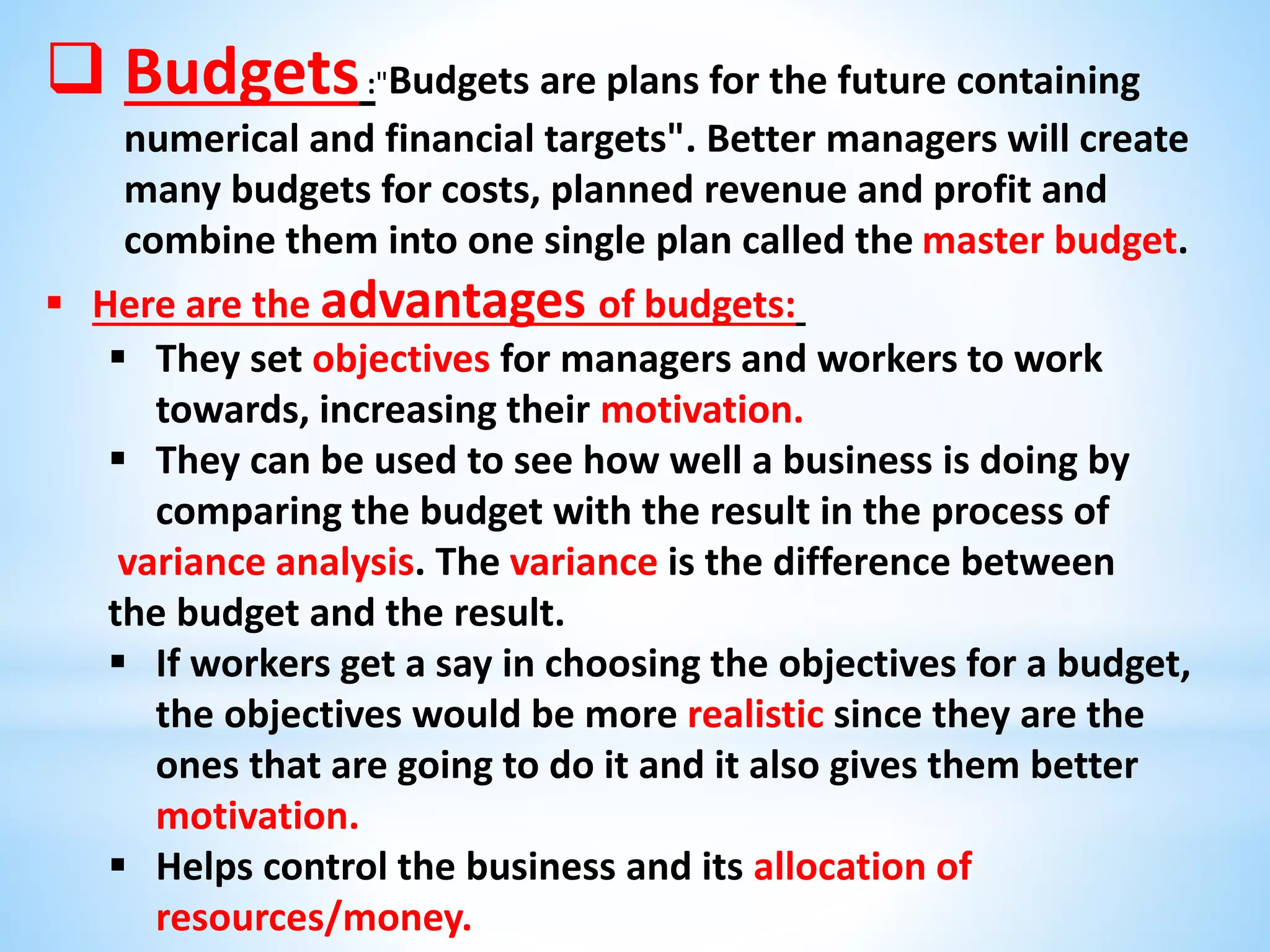  Budgets:"Budgets are plans for the future containing
numerical and financial targets". Better managers will create
many budgets for costs, planned revenue and profit and
combine them into one single plan called the master budget.
 Here are the advantages of budgets:
 They set objectives for managers and workers to work
towards, increasing their motivation.
 They can be used to see how well a business is doing by
comparing the budget with the result in the process of
variance analysis. The variance is the difference between
the budget and the result.
 If workers get a say in choosing the objectives for a budget,
the objectives would be more realistic since they are the
ones that are going to do it and it also gives them better
motivation.
 Helps control the business and its allocation of
resources/money.
 