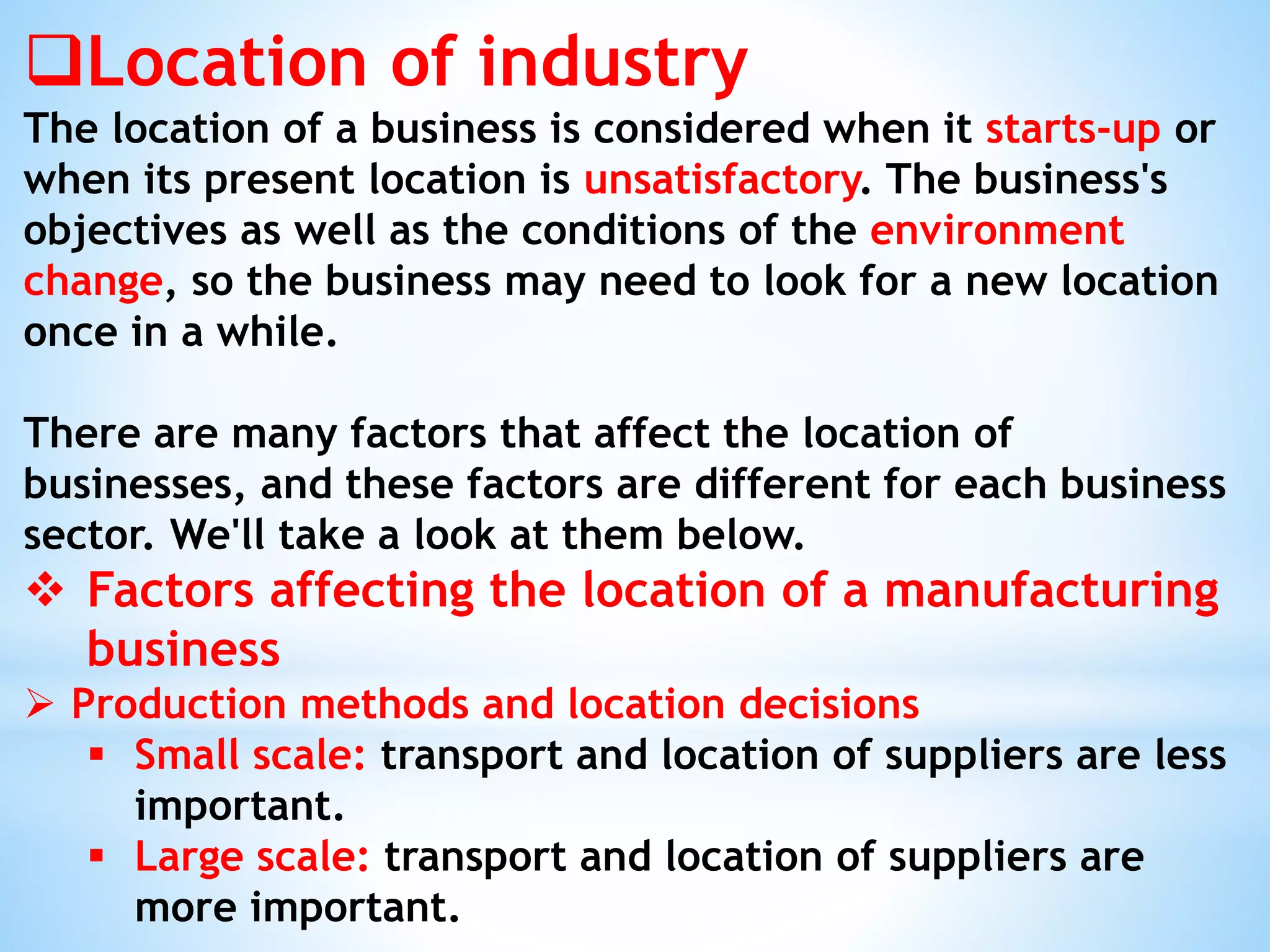 Location of industry
The location of a business is considered when it starts-up or
when its present location is unsatisfactory. The business's
objectives as well as the conditions of the environment
change, so the business may need to look for a new location
once in a while.
There are many factors that affect the location of
businesses, and these factors are different for each business
sector. We'll take a look at them below.
 Factors affecting the location of a manufacturing
business
 Production methods and location decisions
 Small scale: transport and location of suppliers are less
important.
 Large scale: transport and location of suppliers are
more important.
 