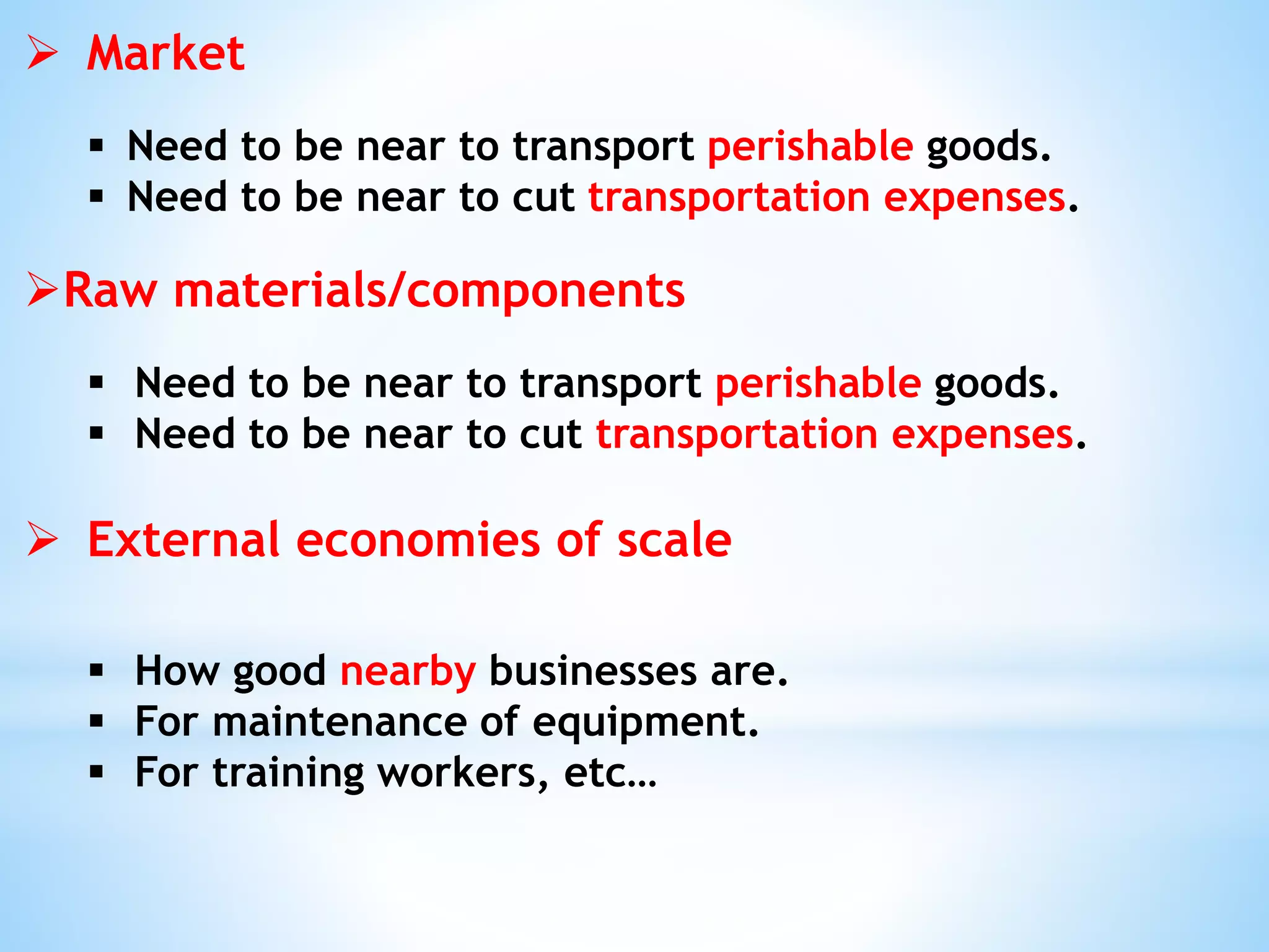  Market
 Need to be near to transport perishable goods.
 Need to be near to cut transportation expenses.
Raw materials/components
 Need to be near to transport perishable goods.
 Need to be near to cut transportation expenses.
 External economies of scale
 How good nearby businesses are.
 For maintenance of equipment.
 For training workers, etc…
 