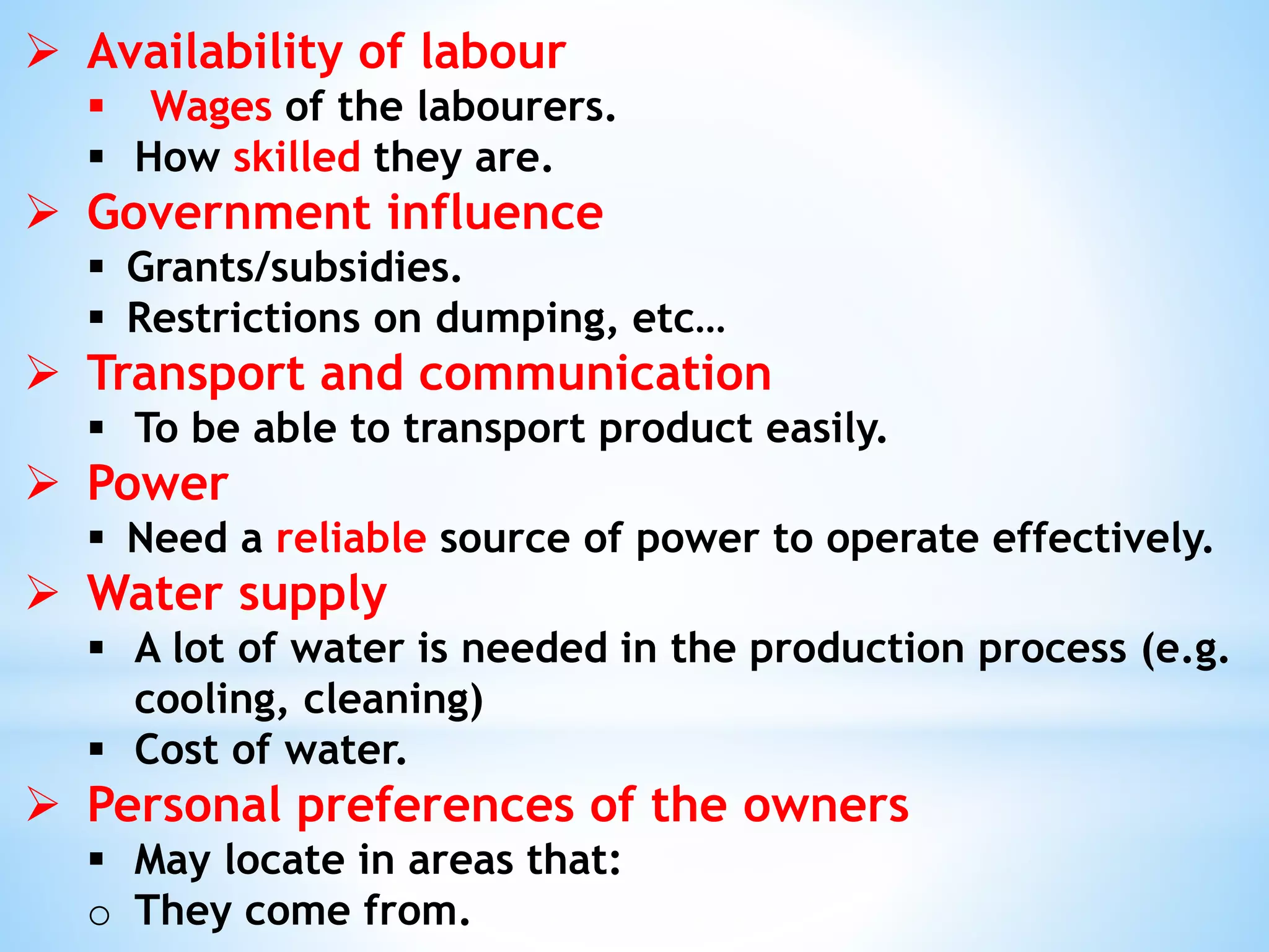  Availability of labour
 Wages of the labourers.
 How skilled they are.
 Government influence
 Grants/subsidies.
 Restrictions on dumping, etc…
 Transport and communication
 To be able to transport product easily.
 Power
 Need a reliable source of power to operate effectively.
 Water supply
 A lot of water is needed in the production process (e.g.
cooling, cleaning)
 Cost of water.
 Personal preferences of the owners
 May locate in areas that:
o They come from.
 