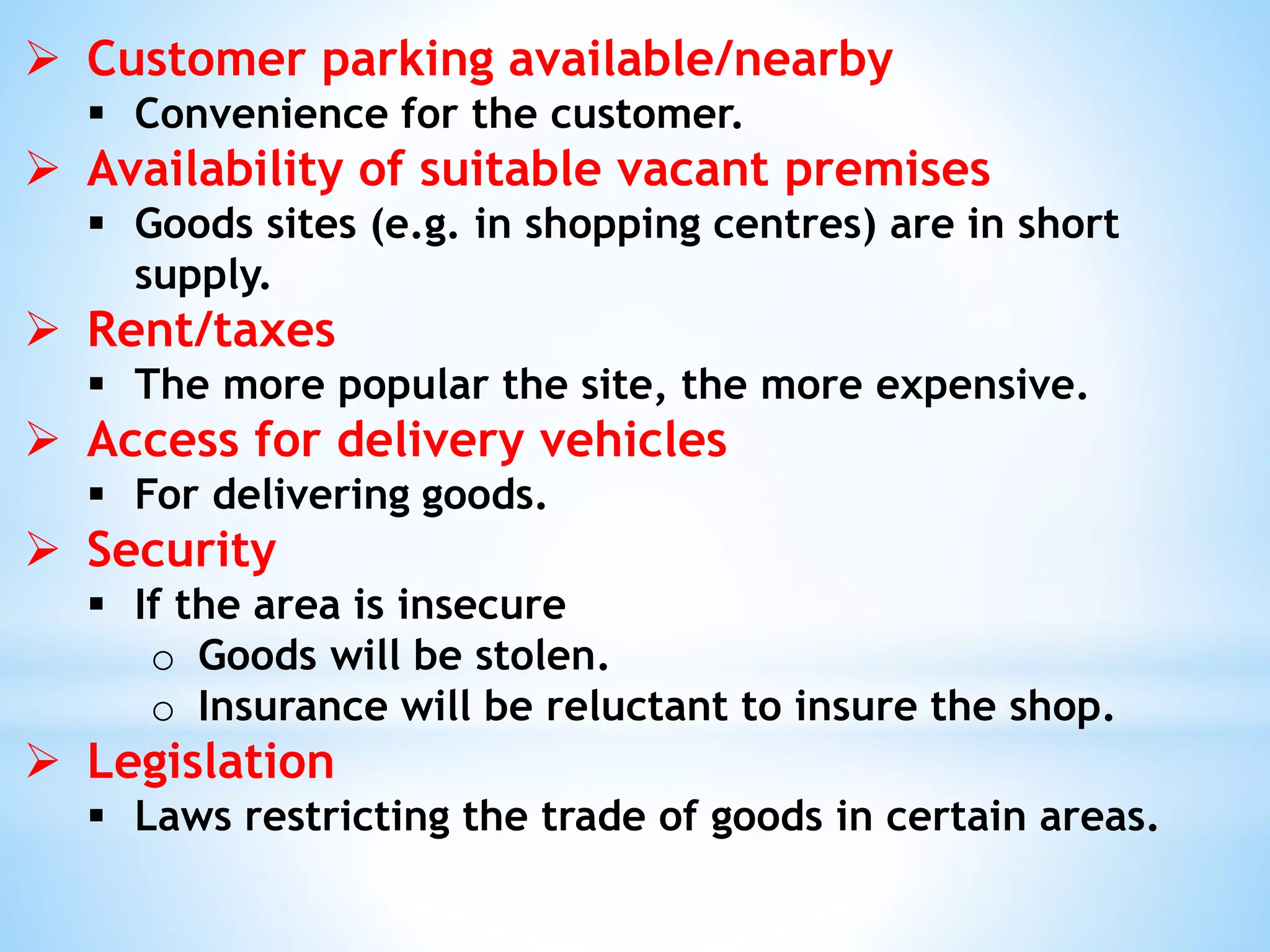  Customer parking available/nearby
 Convenience for the customer.
 Availability of suitable vacant premises
 Goods sites (e.g. in shopping centres) are in short
supply.
 Rent/taxes
 The more popular the site, the more expensive.
 Access for delivery vehicles
 For delivering goods.
 Security
 If the area is insecure
o Goods will be stolen.
o Insurance will be reluctant to insure the shop.
 Legislation
 Laws restricting the trade of goods in certain areas.
 