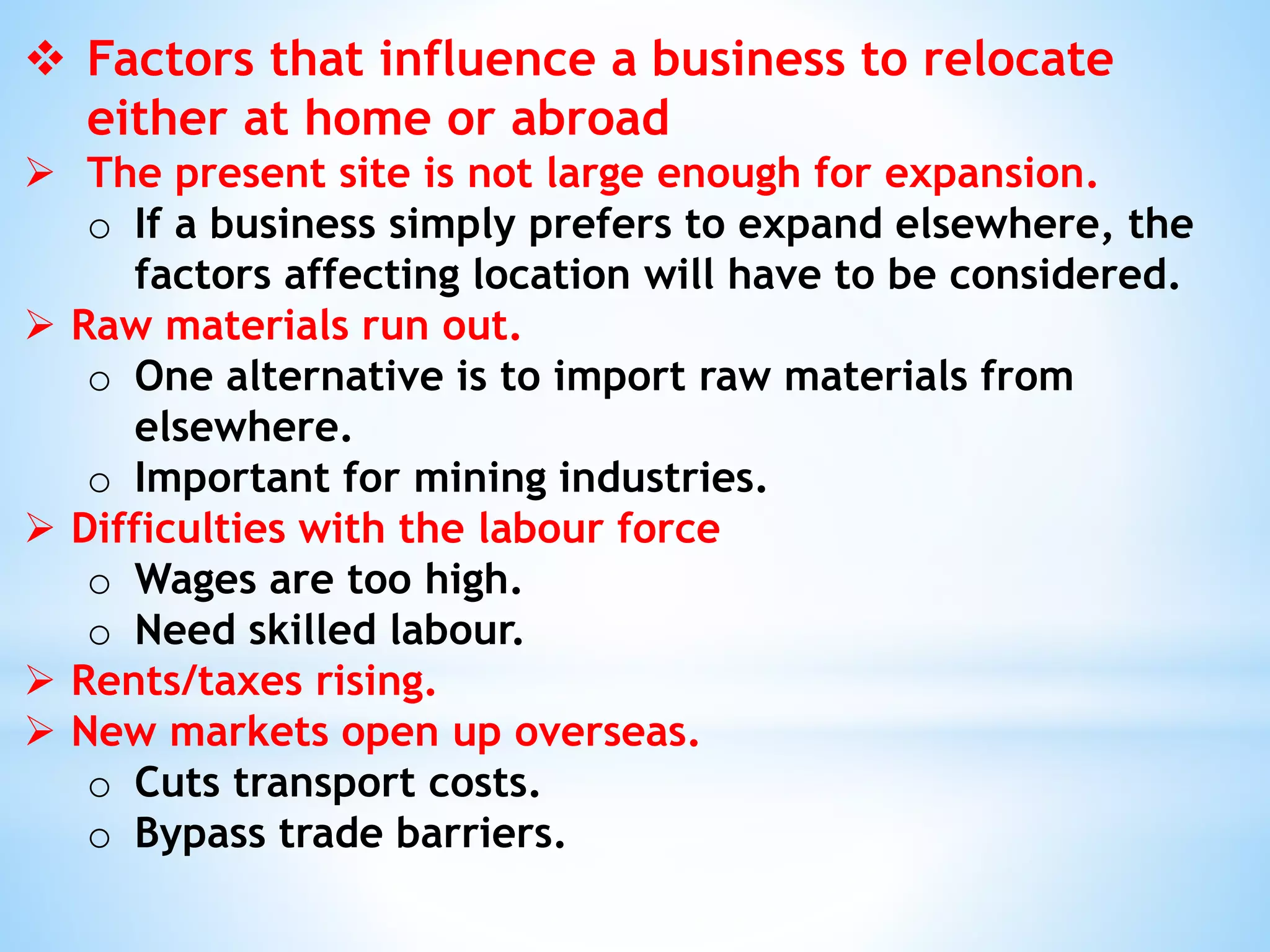  Factors that influence a business to relocate
either at home or abroad
 The present site is not large enough for expansion.
o If a business simply prefers to expand elsewhere, the
factors affecting location will have to be considered.
 Raw materials run out.
o One alternative is to import raw materials from
elsewhere.
o Important for mining industries.
 Difficulties with the labour force
o Wages are too high.
o Need skilled labour.
 Rents/taxes rising.
 New markets open up overseas.
o Cuts transport costs.
o Bypass trade barriers.
 