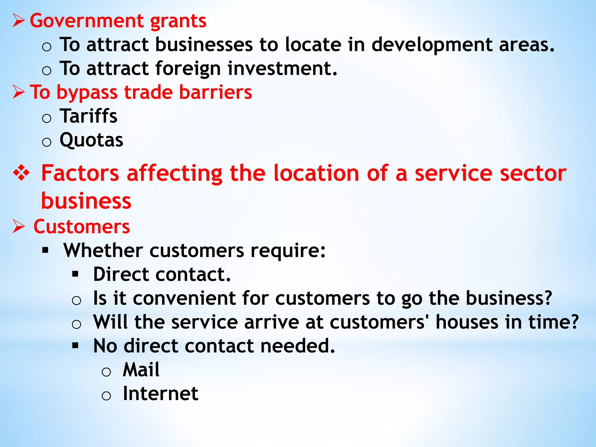 Government grants
o To attract businesses to locate in development areas.
o To attract foreign investment.
To bypass trade barriers
o Tariffs
o Quotas
 Factors affecting the location of a service sector
business
 Customers
 Whether customers require:
 Direct contact.
o Is it convenient for customers to go the business?
o Will the service arrive at customers' houses in time?
 No direct contact needed.
o Mail
o Internet
 