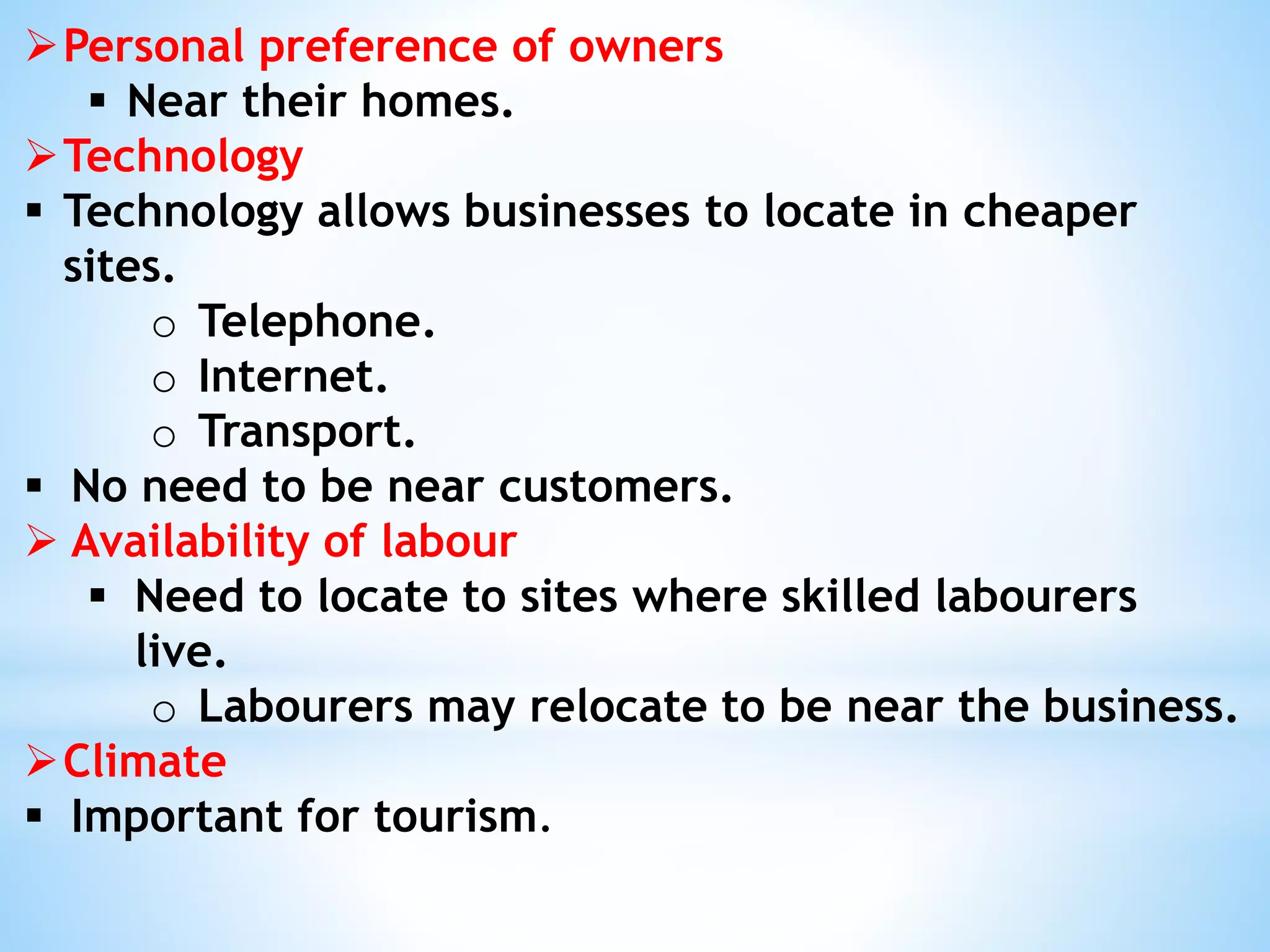 Personal preference of owners
 Near their homes.
Technology
 Technology allows businesses to locate in cheaper
sites.
o Telephone.
o Internet.
o Transport.
 No need to be near customers.
 Availability of labour
 Need to locate to sites where skilled labourers
live.
o Labourers may relocate to be near the business.
Climate
 Important for tourism.
 