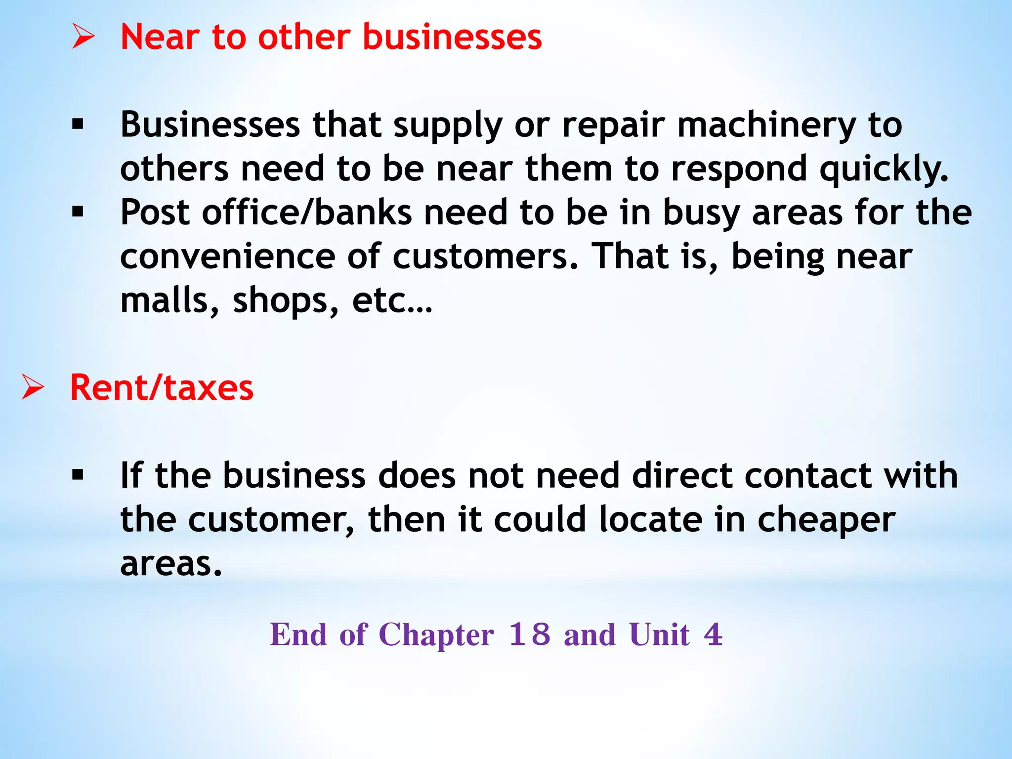  Near to other businesses
 Businesses that supply or repair machinery to
others need to be near them to respond quickly.
 Post office/banks need to be in busy areas for the
convenience of customers. That is, being near
malls, shops, etc…
 Rent/taxes
 If the business does not need direct contact with
the customer, then it could locate in cheaper
areas.
End of Chapter 18 and Unit 4
 