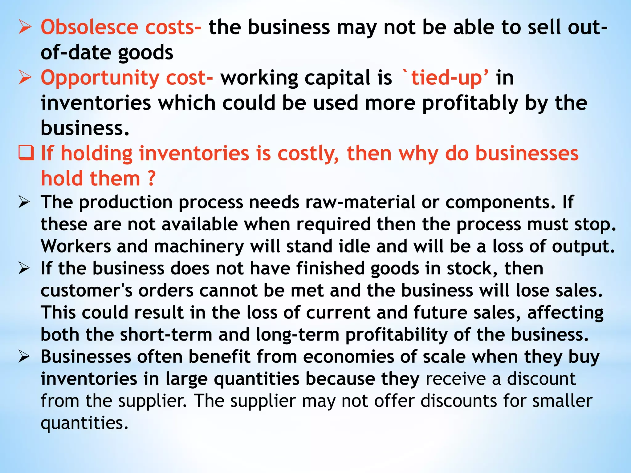  Obsolesce costs- the business may not be able to sell out-
of-date goods
 Opportunity cost- working capital is `tied-up’ in
inventories which could be used more profitably by the
business.
 If holding inventories is costly, then why do businesses
hold them ?
 The production process needs raw-material or components. If
these are not available when required then the process must stop.
Workers and machinery will stand idle and will be a loss of output.
 If the business does not have finished goods in stock, then
customer's orders cannot be met and the business will lose sales.
This could result in the loss of current and future sales, affecting
both the short-term and long-term profitability of the business.
 Businesses often benefit from economies of scale when they buy
inventories in large quantities because they receive a discount
from the supplier. The supplier may not offer discounts for smaller
quantities.
 
