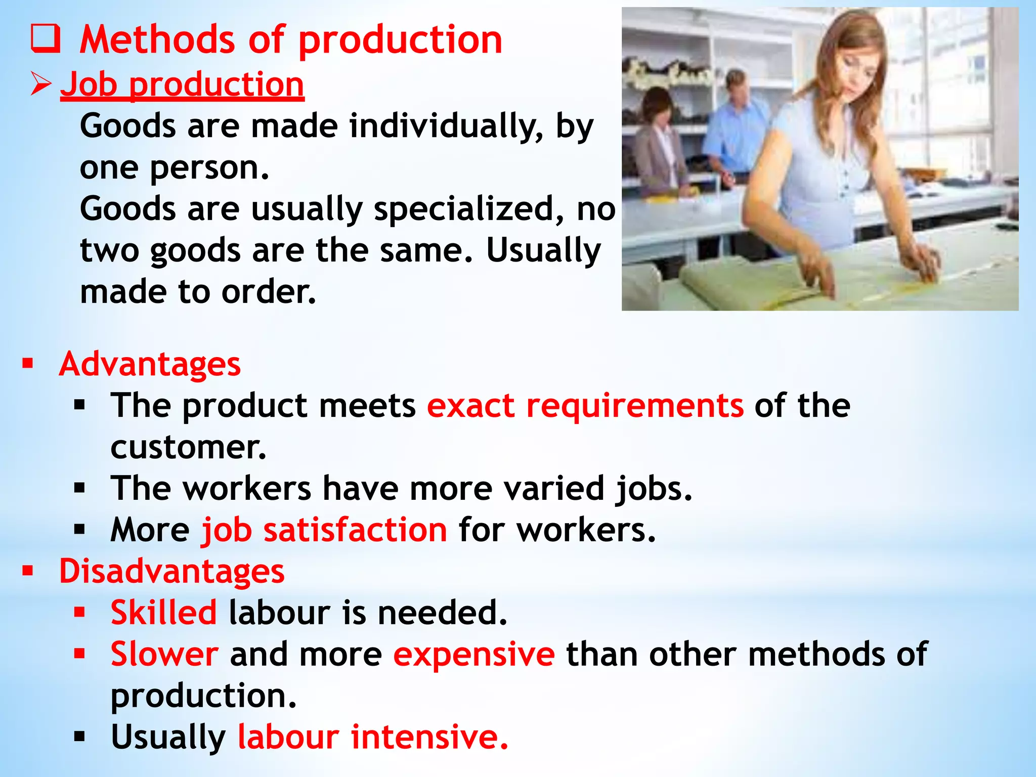  Methods of production
Job production
Goods are made individually, by
one person.
Goods are usually specialized, no
two goods are the same. Usually
made to order.
 Advantages
 The product meets exact requirements of the
customer.
 The workers have more varied jobs.
 More job satisfaction for workers.
 Disadvantages
 Skilled labour is needed.
 Slower and more expensive than other methods of
production.
 Usually labour intensive.
 
