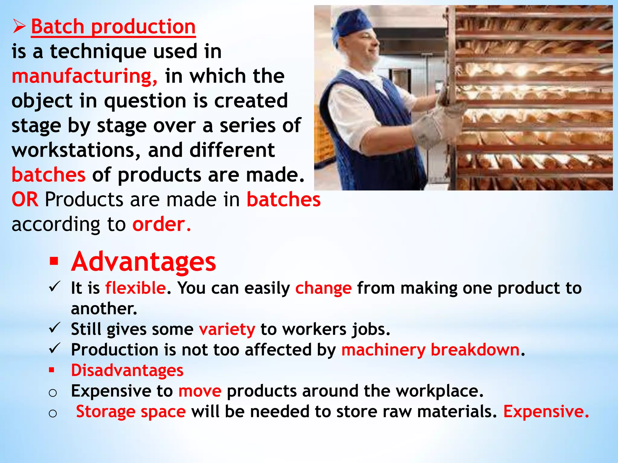 Batch production
is a technique used in
manufacturing, in which the
object in question is created
stage by stage over a series of
workstations, and different
batches of products are made.
OR Products are made in batches
according to order.
 Advantages
 It is flexible. You can easily change from making one product to
another.
 Still gives some variety to workers jobs.
 Production is not too affected by machinery breakdown.
 Disadvantages
o Expensive to move products around the workplace.
o Storage space will be needed to store raw materials. Expensive.
 