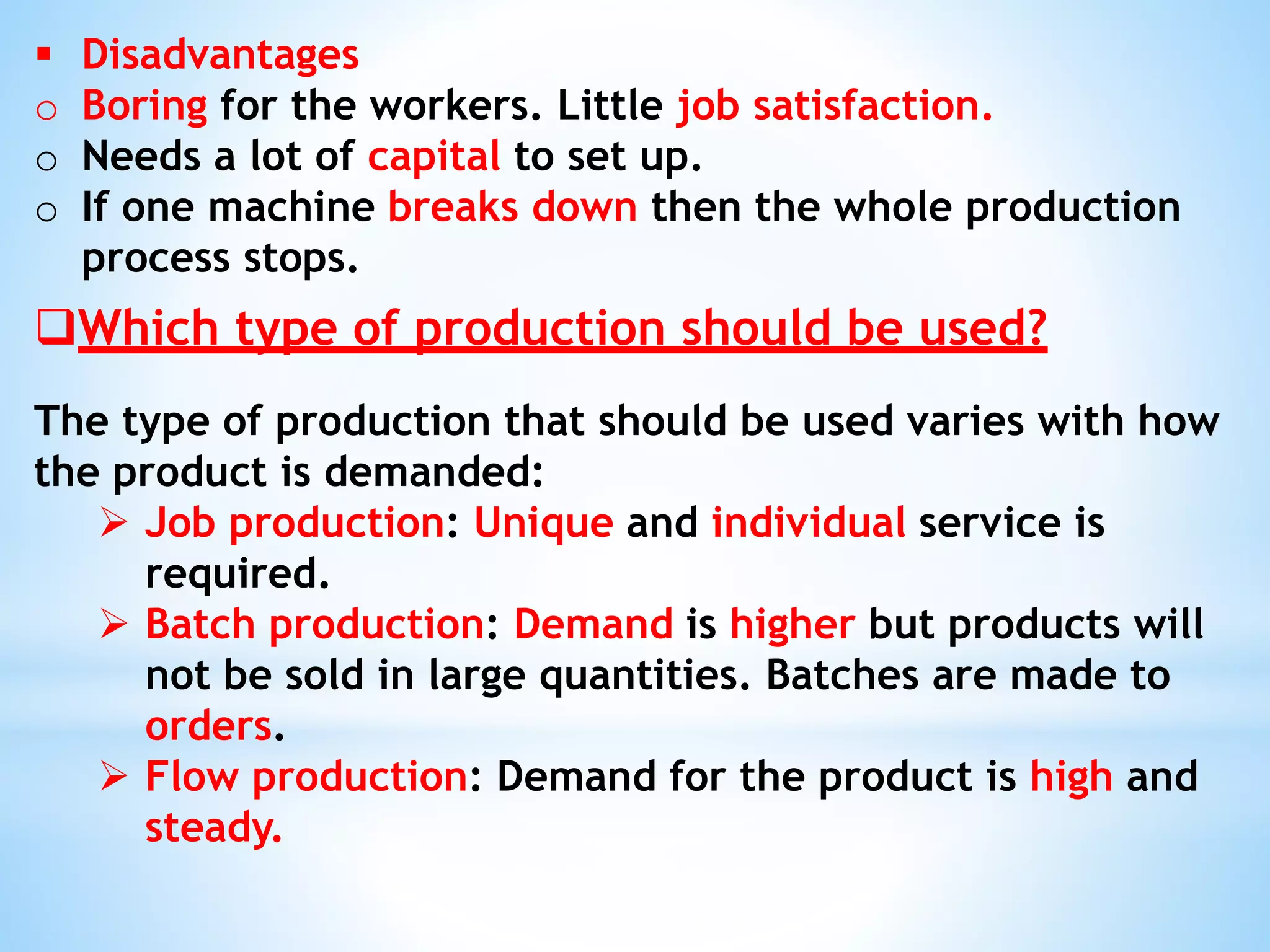  Disadvantages
o Boring for the workers. Little job satisfaction.
o Needs a lot of capital to set up.
o If one machine breaks down then the whole production
process stops.
Which type of production should be used?
The type of production that should be used varies with how
the product is demanded:
 Job production: Unique and individual service is
required.
 Batch production: Demand is higher but products will
not be sold in large quantities. Batches are made to
orders.
 Flow production: Demand for the product is high and
steady.
 
