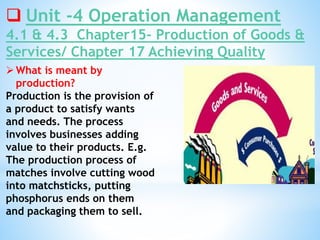  Unit -4 Operation Management
4.1 & 4.3 Chapter15- Production of Goods &
Services/ Chapter 17 Achieving Quality
What is meant by
production?
Production is the provision of
a product to satisfy wants
and needs. The process
involves businesses adding
value to their products. E.g.
The production process of
matches involve cutting wood
into matchsticks, putting
phosphorus ends on them
and packaging them to sell.
 